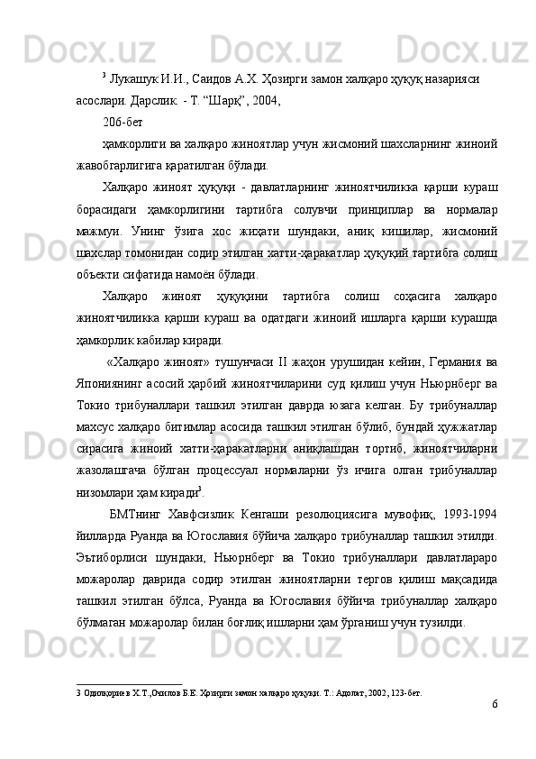 3
 Лукашук И.И., Саидов А.Х. Ҳозирги замон халқаро ҳуқуқ назарияси 
асослари. Дарслик. - Т. “Шарқ”, 2004, 
206-бет 
ҳамкорлиги ва халқаро жиноятлар учун жисмоний шахсларнинг жиноий
жавобгарлигига қаратилган бўлади. 
Халқаро   жиноят   ҳуқуқи   -   давлатларнинг   жиноятчиликка   қарши   кураш
борасидаги   ҳамкорлигини   тартибга   солувчи   принциплар   ва   нормалар
мажмуи.   Унинг   ўзига   хос   жиҳати   шундаки,   аниқ   кишилар,   жисмоний
шахслар томонидан содир этилган хатти-ҳаракатлар ҳуқуқий тартибга солиш
объекти сифатида намоён бўлади. 
Халқаро   жиноят   ҳуқуқини   тартибга   солиш   соҳасига   халқаро
жиноятчиликка   қарши   кураш   ва   одатдаги   жиноий   ишларга   қарши   курашда
ҳамкорлик кабилар киради. 
  «Халқаро   жиноят»   тушунчаси   II   жаҳон   урушидан   кейин,   Германия   ва
Япониянинг   асосий   ҳарбий   жиноятчиларини   суд   қилиш   учун   Ньюрнберг   ва
Токио   трибуналлари   ташкил   этилган   даврда   юзага   келган.   Бу   трибуналлар
махсус халқаро битимлар асосида ташкил этилган бўлиб, бундай ҳужжатлар
сирасига   жиноий   хатти-ҳаракатларни   аниқлашдан   тортиб,   жиноятчиларни
жазолашгача   бўлган   процессуал   нормаларни   ўз   ичига   олган   трибуналлар
низомлари ҳам киради 3
. 
  БМТнинг   Хавфсизлик   Кенгаши   резолюциясига   мувофиқ,   1993-1994
йилларда Руанда ва Югославия бўйича халқаро трибуналлар ташкил этилди.
Эътиборлиси   шундаки,   Ньюрнберг   ва   Токио   трибуналлари   давлатлараро
можаролар   даврида   содир   этилган   жиноятларни   тергов   қилиш   мақсадида
ташкил   этилган   бўлса,   Руанда   ва   Югославия   бўйича   трибуналлар   халқаро
бўлмаган можаролар билан боғлиқ ишларни ҳам ўрганиш учун тузилди. 
3  Одилқориев Х.Т.,Очилов Б.Е. Ҳозирги замон халқаро ҳуқуқи. Т.: Адолат, 2002, 123-бет. 
6