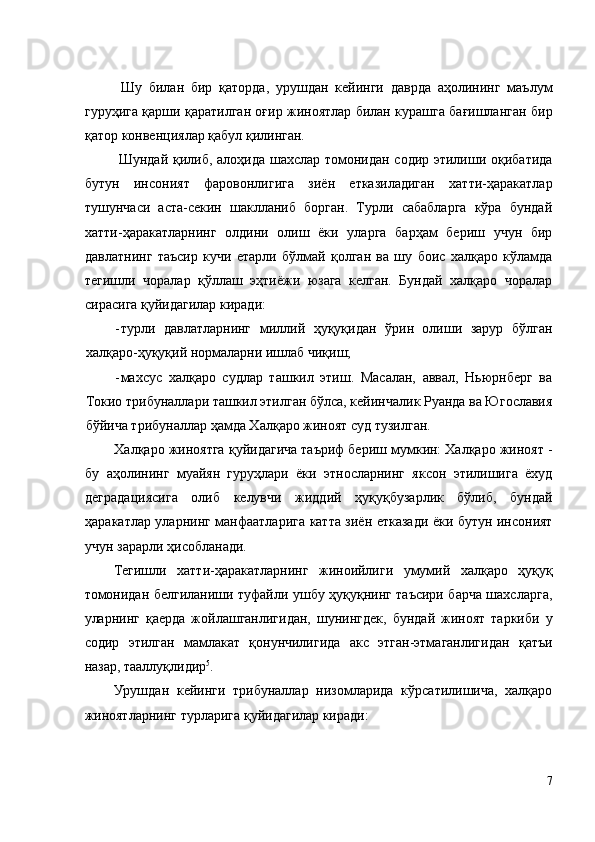   Шу   билан   бир   қаторда,   урушдан   кейинги   даврда   аҳолининг   маълум
гуруҳига қарши қаратилган оғир жиноятлар билан курашга бағишланган бир
қатор конвенциялар қабул қилинган. 
  Шундай қилиб, алоҳида шахслар томонидан содир этилиши оқибатида
бутун   инсоният   фаровонлигига   зиён   етказиладиган   хатти-ҳаракатлар
тушунчаси   аста-секин   шаклланиб   борган.   Турли   сабабларга   кўра   бундай
хатти-ҳаракатларнинг   олдини   олиш   ёки   уларга   барҳам   бериш   учун   бир
давлатнинг   таъсир   кучи   етарли   бўлмай   қолган   ва   шу   боис   халқаро   кўламда
тегишли   чоралар   қўллаш   эҳтиёжи   юзага   келган.   Бундай   халқаро   чоралар
сирасига қуйидагилар киради: 
- турли   давлатларнинг   миллий   ҳуқуқидан   ўрин   олиши   зарур   бўлган
халқаро-ҳуқуқий нормаларни ишлаб чиқиш; 
- махсус   халқаро   судлар   ташкил   этиш.   Масалан,   аввал,   Ньюрнберг   ва
Токио трибуналлари ташкил этилган бўлса, кейинчалик Руанда ва Югославия
бўйича трибуналлар ҳамда Халқаро жиноят суд тузилган. 
Халқаро жиноятга қуйидагича таъриф бериш мумкин: Халқаро жиноят -
бу   аҳолининг   муайян   гуруҳлари   ёки   этносларнинг   яксон   этилишига   ёхуд
деградациясига   олиб   келувчи   жиддий   ҳуқуқбузарлик   бўлиб,   бундай
ҳаракатлар уларнинг манфаатларига катта зиён етказади ёки бутун инсоният
учун зарарли ҳисобланади. 
Тегишли   хатти-ҳаракатларнинг   жиноийлиги   умумий   халқаро   ҳуқуқ
томонидан белгиланиши туфайли ушбу ҳуқуқнинг таъсири барча шахсларга,
уларнинг   қаерда   жойлашганлигидан,   шунингдек,   бундай   жиноят   таркиби   у
содир   этилган   мамлакат   қонунчилигида   акс   этган-этмаганлигидан   қатъи
назар, тааллуқлидир 5
. 
Урушдан   кейинги   трибуналлар   низомларида   кўрсатилишича,   халқаро
жиноятларнинг турларига қуйидагилар киради: 
7
  