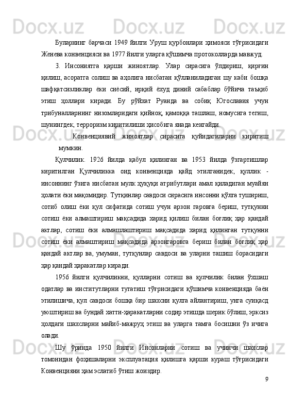 Буларнинг   барчаси   1949   йилги   Уруш   қурбонлари   ҳимояси   тўғрисидаги
Женева конвенцияси ва 1977 йилги уларга қўшимча протоколларда мавжуд. 
3.   Инсониятга   қарши   жиноятлар.   Улар   сирасига   ўлдириш,   қирғин
қилиш, асоратга солиш ва аҳолига нисбатан қўлланиладиган шу каби бошқа
шафқатсизликлар   ёки   сиёсий,   ирқий   ёхуд   диний   сабаблар   бўйича   таъқиб
этиш   ҳоллари   киради.   Бу   рўйхат   Руанда   ва   собиқ   Югославия   учун
трибуналларнинг   низомларидаги   қийноқ,   қамоққа   ташлаш,   номусига   тегиш,
шунингдек, терроризм киритилиши ҳисобига янада кенгайди. 
Конвенциявий   жиноятлар   сирасига   қуйидагиларни   киритиш
мумкин. 
Қулчилик.   1926   йилда   қабул   қилинган   ва   1953   йилда   ўзгартишлар
киритилган   Қулчиликка   оид   конвенцияда   қайд   этилганидек,   қуллик   -
инсоннинг ўзига нисбатан мулк ҳуқуқи атрибутлари амал қиладиган муайян
ҳолати ёки мақомидир. Тутқинлар савдоси сирасига инсонни қўлга тушириш,
сотиб   олиш   ёки   қул   сифатида   сотиш   учун   арзон   гаровга   бериш,   тутқунни
сотиш   ёки   алмаштириш   мақсадида   харид   қилиш   билан   боғлиқ   ҳар   қандай
актлар,   сотиш   ёки   алмашлаштириш   мақсадида   харид   қилинган   тутқунни
сотиш   ёки   алмаштириш   мақсадида   арзонгаровга   бериш   билан   боғлиқ   ҳар
қандай   актлар   ва,   умуман,   тутқунлар   савдоси   ва   уларни   ташиш   борасидаги
ҳар қандай ҳаракатлар киради. 
1956   йилги   қулчиликни,   қулларни   сотиш   ва   қулчилик   билан   ўхшаш
одатлар   ва   институтларни   тугатиш   тўғрисидаги   қўшимча   конвенцияда   баён
этилишича,  қул савдоси бошқа бир шахсни қулга айлантириш, унга суиқасд
уюштириш ва бундай хатти-ҳаракатларни содир этишда шерик бўлиш, эрксиз
ҳолдаги   шахсларни   майиб-мажруҳ   этиш   ва   уларга   тамға   босишни   ўз   ичига
олади. 
Шу   ўринда   1950   йилги   Инсонларни   сотиш   ва   учинчи   шахслар
томонидан   фоҳишаларни   эксплуатация   қилишга   қарши   кураш   тўғрисидаги
Конвенцияни ҳам эслатиб ўтиш жоиздир. 
9