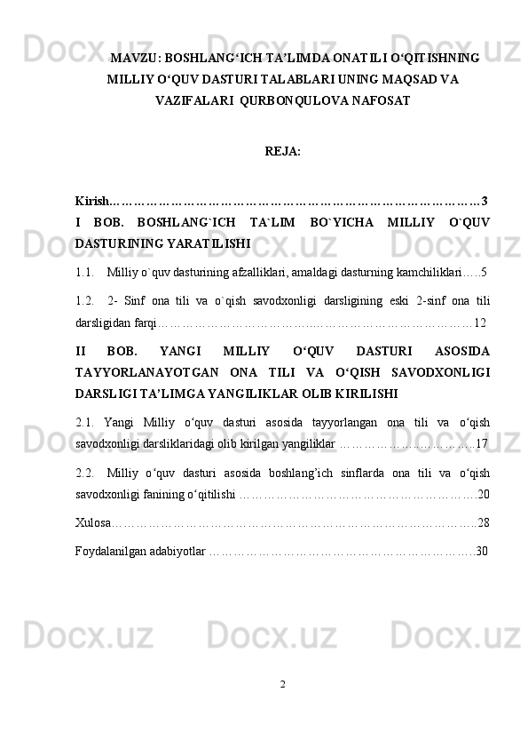 MAVZU: BOSHLANG ICH TA LIMDA ONATILI O QITISHNINGʻ ʼ ʻ
MILLIY O QUV DASTURI TALABLARI UNING MAQSAD VA	
ʻ
VAZIFALARI  QURBONQULOVA NAFOSAT
REJA:  
Kirish………………………………………………………………………………3
I   BOB.   BOSHLANG`ICH   TA`LIM   BO`YICHA   MILLIY   O`QUV
DASTURINING YARATILISHI
1.1. Milliy o`quv dasturining afzalliklari, amaldagi dasturning kamchiliklari…..5
1.2. 2-   Sinf   ona   tili   va   o`qish   savodxonligi   darsligining   eski   2-sinf   ona   tili
darsligidan farqi………………………………..…………………………………12
II   BOB.   YANGI   MILLIY   O QUV   DASTURI   ASOSIDA	
ʻ
TAYYORLANAYOTGAN   ONA   TILI   VA   O QISH   SAVODXONLIGI	
ʻ
DARSLIGI TA’LIMGA YANGILIKLAR OLIB KIRILISHI 
2.1.   Yangi   Milliy   o quv   dasturi   asosida   tayyorlangan   ona   tili   va   o qish	
ʻ ʻ
savodxonligi darsliklaridagi olib kirilgan yangiliklar ………………..…………..17
2.2. Milliy   o quv   dasturi   asosida   boshlang’ich   sinflarda   ona   tili   va   o qish	
ʻ ʻ
savodxonligi fanining o qitilishi ………………………………………………….20	
ʻ
Xulosa……………………………………………………………………………..28
Foydalanilgan adabiyotlar ………………………………………………………..30
2