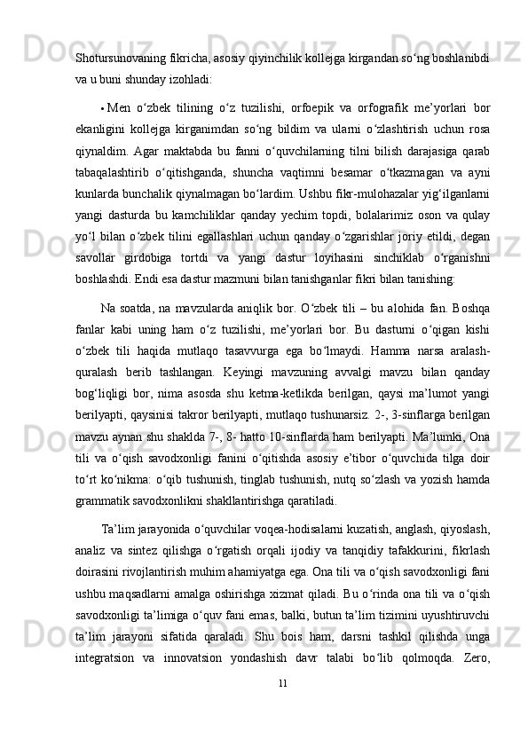 Shotursunovaning fikricha, asosiy qiyinchilik kollejga kirgandan so ng boshlanibdiʻ
va u buni shunday izohladi: 
 Men   o zbek   tilining   o z   tuzilishi,   orfoepik   va   orfografik   me’yorlari   bor	
ʻ ʻ
ekanligini   kollejga   kirganimdan   so ng   bildim   va   ularni   o zlashtirish   uchun   rosa	
ʻ ʻ
qiynaldim.   Agar   maktabda   bu   fanni   o quvchilarning   tilni   bilish   darajasiga   qarab	
ʻ
tabaqalashtirib   o qitishganda,   shuncha   vaqtimni   besamar   o tkazmagan   va   ayni	
ʻ ʻ
kunlarda bunchalik qiynalmagan bo lardim. Ushbu fikr-mulohazalar yig‘ilganlarni	
ʻ
yangi   dasturda   bu   kamchiliklar   qanday   yechim   topdi,   bolalarimiz   oson   va   qulay
yo l   bilan   o zbek   tilini   egallashlari   uchun   qanday   o zgarishlar   joriy   etildi,   degan	
ʻ ʻ ʻ
savollar   girdobiga   tortdi   va   yangi   dastur   loyihasini   sinchiklab   o rganishni	
ʻ
boshlashdi.  Endi esa dastur mazmuni bilan tanishganlar fikri bilan tanishing: 
Na   soatda,   na   mavzularda   aniqlik   bor.   O zbek   tili   –   bu   alohida   fan.   Boshqa	
ʻ
fanlar   kabi   uning   ham   o z   tuzilishi,   me’yorlari   bor.   Bu   dasturni   o qigan   kishi	
ʻ ʻ
o zbek   tili   haqida   mutlaqo   tasavvurga   ega   bo lmaydi.   Hamma   narsa   aralash-	
ʻ ʻ
quralash   berib   tashlangan.   Keyingi   mavzuning   avvalgi   mavzu   bilan   qanday
bog‘liqligi   bor,   nima   asosda   shu   ketma-ketlikda   berilgan,   qaysi   ma’lumot   yangi
berilyapti, qaysinisi takror berilyapti, mutlaqo tushunarsiz. 2-, 3-sinflarga berilgan
mavzu aynan shu shaklda 7-, 8- hatto 10-sinflarda ham berilyapti. Ma’lumki, Ona
tili   va   o qish   savodxonligi   fanini   o qitishda   asosiy   e’tibor   o quvchida   tilga   doir	
ʻ ʻ ʻ
to rt ko nikma: o qib tushunish, tinglab tushunish, nutq so zlash va yozish hamda	
ʻ ʻ ʻ ʻ
grammatik savodxonlikni shakllantirishga qaratiladi. 
Ta’lim jarayonida o quvchilar voqea-hodisalarni kuzatish, anglash, qiyoslash,	
ʻ
analiz   va   sintez   qilishga   o rgatish   orqali   ijodiy   va   tanqidiy   tafakkurini,   fikrlash	
ʻ
doirasini rivojlantirish muhim ahamiyatga ega. Ona tili va o qish savodxonligi fani	
ʻ
ushbu maqsadlarni  amalga oshirishga  xizmat  qiladi. Bu o rinda ona tili va o qish
ʻ ʻ
savodxonligi ta’limiga o quv fani emas, balki, butun ta’lim tizimini uyushtiruvchi	
ʻ
ta’lim   jarayoni   sifatida   qaraladi.   Shu   bois   ham,   darsni   tashkil   qilishda   unga
integratsion   va   innovatsion   yondashish   davr   talabi   bo lib   qolmoqda.   Zero,	
ʻ
11