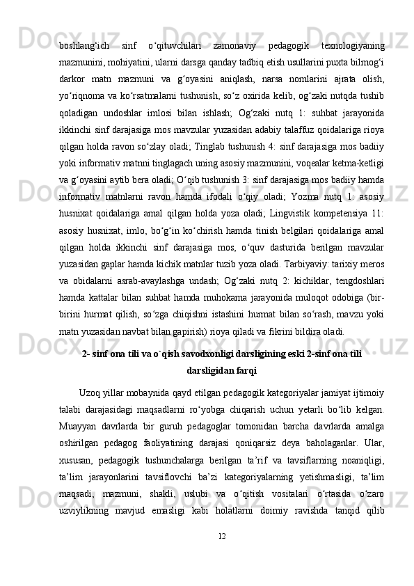 boshlang‘ich   sinf   o qituvchilari   zamonaviy   pedagogik   texnologiyaningʻ
mazmunini, mohiyatini, ularni darsga qanday tadbiq etish usullarini puxta bilmog‘i
darkor   matn   mazmuni   va   g oyasini   aniqlash,   narsa   nomlarini   ajrata   olish,	
ʻ
yo riqnoma va ko rsatmalarni tushunish, so z oxirida kelib, og zaki nutqda tushib	
ʻ ʻ ʻ ʻ
qoladigan   undoshlar   imlosi   bilan   ishlash;   Og‘zaki   nutq   1:   suhbat   jarayonida
ikkinchi sinf darajasiga mos mavzular yuzasidan adabiy talaffuz qoidalariga rioya
qilgan holda ravon so zlay oladi; Tinglab tushunish  4:  sinf  darajasiga mos badiiy	
ʻ
yoki informativ matnni tinglagach uning asosiy mazmunini, voqealar ketma-ketligi
va g oyasini aytib bera oladi; O qib tushunish 3: sinf darajasiga mos badiiy hamda	
ʻ ʻ
informativ   matnlarni   ravon   hamda   ifodali   o qiy   oladi;   Yozma   nutq   1:   asosiy	
ʻ
husnixat   qoidalariga   amal   qilgan   holda   yoza   oladi;   Lingvistik   kompetensiya   11:
asosiy   husnixat,   imlo,   bo g in   ko chirish   hamda   tinish   belgilari   qoidalariga   amal	
ʻ ʻ ʻ
qilgan   holda   ikkinchi   sinf   darajasiga   mos,   o quv   dasturida   berilgan   mavzular	
ʻ
yuzasidan gaplar hamda kichik matnlar tuzib yoza oladi. Tarbiyaviy: tarixiy meros
va   obidalarni   asrab-avaylashga   undash;   Og‘zaki   nutq   2:   kichiklar,   tengdoshlari
hamda   kattalar   bilan   suhbat   hamda   muhokama   jarayonida   muloqot   odobiga   (bir-
birini   hurmat   qilish,   so zga   chiqishni   istashini   hurmat   bilan   so rash,   mavzu   yoki	
ʻ ʻ
matn yuzasidan navbat bilan gapirish) rioya qiladi va fikrini bildira oladi. 
2- sinf ona tili va o`qish savodxonligi darsligining eski 2-sinf ona tili
darsligidan farqi
Uzoq yillar mobaynida qayd etilgan pedagogik kategoriyalar jamiyat ijtimoiy
talabi   darajasidagi   maqsadlarni   ro yobga   chiqarish   uchun   yetarli   bo lib   kelgan.	
ʻ ʻ
Muayyan   davrlarda   bir   guruh   pedagoglar   tomonidan   barcha   davrlarda   amalga
oshirilgan   pedagog   faoliyatining   darajasi   qoniqarsiz   deya   baholaganlar.   Ular,
xususan,   pedagogik   tushunchalarga   berilgan   ta’rif   va   tavsiflarning   noaniqligi,
ta’lim   jarayonlarini   tavsiflovchi   ba’zi   kategoriyalarning   yetishmasligi,   ta’lim
maqsadi,   mazmuni,   shakli,   uslubi   va   o qitish   vositalari   o rtasida   o zaro	
ʻ ʻ ʻ
uzviylikning   mavjud   emasligi   kabi   holatlarni   doimiy   ravishda   tanqid   qilib
12 