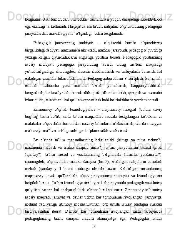 kelganlar. Ular tomonidan “metodika” tushunchasi yuqori darajadagi subektivlikka
ega ekanligi ta’kidlanadi. Haqiqatda esa ta’lim natijalari o qituvchining pedagogikʻ
jarayonlardan muvaffaqiyatli “o tganligi” bilan belgilanadi. 	
ʻ
Pedagogik   jarayonning   mohiyati   –   o qituvchi   hamda   o quvchining	
ʻ ʻ
birgalikdagi faoliyati mazmunida aks etadi, mazkur jarayonda pedagog o quvchiga	
ʻ
yuzaga   kelgan   qiyinchiliklarni   engishga   yordam   beradi.   Pedagogik   yordamning
asosiy   mohiyati   pedagogik   jarayonning   tavsifi,   uning   ma’lum   maqsadga
yo naltirilganligi,   shuningdek,   shaxsni   shakllantirish   va   tarbiyalash   borasida   hal	
ʻ
etiladigan vazifalar bilan ifodalanadi. Pedagog axborotlarni e’lon qilish, ko rsatish,	
ʻ
eslatish,   tushuncha   yoki   maslahat   berish,   yo naltirish,   haqqoniylashtirish,	
ʻ
kengashish, bartaraf yetish, hamdardlik qilish, ilhomlantirish, qiziqish va hurmatni
izhor qilish, talabchanlikni qo llab-quvvatlash kabi ko rinishlarda yordam beradi. 	
ʻ ʻ
Zamonaviy   o qitish   texnologiyalari   –   majmuaviy   integral   (butun,   uzviy	
ʻ
bog’liq)   tizim   bo lib,   unda   ta’lim   maqsadlari   asosida   bedgilangan   ko nikma   va
ʻ ʻ
malakalar o quvchilar tomonidan nazariy bilimlarni o zlashtirish, ularda muayyan	
ʻ ʻ
ma’naviy- ma’lum tartibga solingan to plami sifatida aks etadi. 	
ʻ
Bu   o rinda   ta’lim   maqsadlarining   belgilanishi   (kimga   va   nima   uchun?),	
ʻ
mazmunni   tanlash   va   ishlab   chiqish   (nima?),   ta’lim   jarayonlarini   tashkil   qilish
(qanday?),   ta’lim   metod   va   vositalarining   belgilanishi   (nimalar   yordamida?),
shuningdek,   o qituvchilar   malaka   darajasi   (kim?),   erishilgan   natijalarni   baholash	
ʻ
metodi   (qanday   yo l   bilan)   inobatga   olinishi   lozim.   Keltirilgan   mezonlarning	
ʻ
majmuaviy   tarzda   qo llanilishi   o quv   jarayonining   mohiyati   va   texnologiyasini	
ʻ ʻ
belgilab beradi. Ta’lim texnologiyasini loyihalash jarayonida pedagogik vazifaning
qo yilishi  va uni hal etishga alohida e’tibor berilishi  zarur. Zamonaviy ta’limning	
ʻ
asosiy   maqsadi   jamiyat   va   davlat   uchun   har   tomonlama   rivojlangan,   jamiyatga,
mehnat   faoliyatiga   ijtimoiy   moslashuvchan,   o z   ustida   ishlay   oladigan   shaxsni	
ʻ
tarbiyalashdan   iborat.   Demak,   har   tomonlama   rivojlangan   shaxs   tarbiyasida
pedagoglarning   bilim   darajasi   muhim   ahamiyatga   ega.   Pedagogika   fanida
13