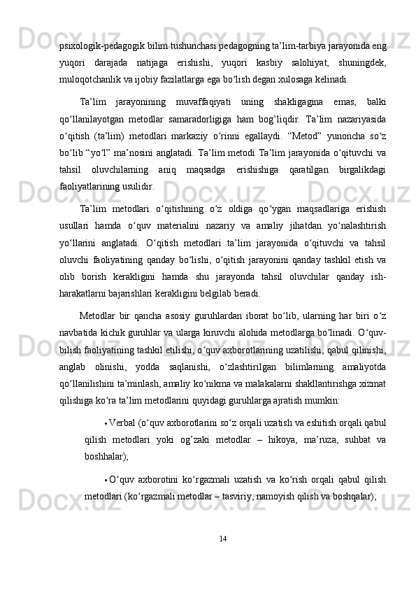 psixologik-pedagogik bilim tushunchasi pedagogning ta’lim-tarbiya jarayonida eng
yuqori   darajada   natijaga   erishishi,   yuqori   kasbiy   salohiyat,   shuningdek,
muloqotchanlik va ijobiy fazilatlarga ega bo lish degan xulosaga kelinadi. ʻ
Ta’lim   jarayonining   muvaffaqiyati   uning   shakligagina   emas,   balki
qo llanilayotgan   metodlar   samaradorligiga   ham   bog’liqdir.   Ta’lim   nazariyasida	
ʻ
o qitish   (ta’lim)   metodlari   markaziy   o rinni   egallaydi.   “Metod”   yunoncha   so z
ʻ ʻ ʻ
bo lib “yo l” ma’nosini  anglatadi. Ta’lim  metodi  Ta’lim  jarayonida o qituvchi va
ʻ ʻ ʻ
tahsil   oluvchilarning   aniq   maqsadga   erishishiga   qaratilgan   birgalikdagi
faoliyatlarining usulidir. 
Ta’lim   metodlari   o qitishning   o z   oldiga   qo ygan   maqsadlariga   erishish	
ʻ ʻ ʻ
usullari   hamda   o quv   materialini   nazariy   va   amaliy   jihatdan   yo nalashtirish	
ʻ ʻ
yo llarini   anglatadi.   O qitish   metodlari   ta’lim   jarayonida   o qituvchi   va   tahsil	
ʻ ʻ ʻ
oluvchi   faoliyatining   qanday   bo lishi,   o qitish   jarayonini   qanday   tashkil   etish   va	
ʻ ʻ
olib   borish   kerakligini   hamda   shu   jarayonda   tahsil   oluvchilar   qanday   ish-
harakatlarni bajarishlari kerakligini belgilab beradi. 
Metodlar   bir   qancha   asosiy   guruhlardan   iborat   bo lib,   ularning   har   biri   o z	
ʻ ʻ
navbatida kichik guruhlar va ularga kiruvchi alohida metodlarga bo linadi. O quv-	
ʻ ʻ
bilish faoliyatining tashkil etilishi, o quv axborotlarining uzatilishi, qabul qilinishi,	
ʻ
anglab   olinishi,   yodda   saqlanishi,   o zlashtirilgan   bilimlarning   amaliyotda	
ʻ
qo llanilishini ta’minlash, amaliy ko nikma va malakalarni shakllantirishga xizmat	
ʻ ʻ
qilishiga ko ra ta’lim metodlarini quyidagi guruhlarga ajratish mumkin: 	
ʻ
 Verbal (o quv axborotlarini so z orqali uzatish va eshitish orqali qabul	
ʻ ʻ
qilish   metodlari   yoki   og’zaki   metodlar   –   hikoya,   ma’ruza,   suhbat   va
boshhalar); 
 O quv   axborotini   ko rgazmali   uzatish   va   ko rish   orqali   qabul   qilish	
ʻ ʻ ʻ
metodlari (ko rgazmali metodlar – tasviriy, namoyish qilish va boshqalar); 	
ʻ
14 