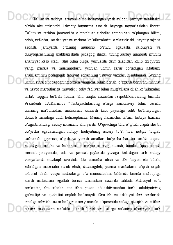 Ta’lim   va   tarbiya   jarayoni   o sib   kelayotgan   yosh   avlodni   jamiyat   talablariniʻ
o zida   aks   ettiruvchi   ijtimoiy   buyurtma   asosida   hayotga   tayyorlashdan   iborat.	
ʻ
Ta’lim   va   tarbiya   jarayonida   o quvchilar   ajdodlar   tomonidan   to plangan   bilim,	
ʻ ʻ
odob, urf-odat, madaniyat va mehnat ko nikmalarini o zlashtirishi, hayotiy tajriba	
ʻ ʻ
asosida   jamiyatda   o zining   munosib   o rnini   egallashi,   salohiyati   va	
ʻ ʻ
dunyoqarashining   shakllanishida   pedagog   shaxsi,   uning   kasbiy   mahorati   muhim
ahamiyat   kasb   etadi.   Shu   bilan   birga,   yoshlarda   davr   talabidan   kelib   chiquvchi
yangi   masala   va   muammolarni   yechish   uchun   zarur   bo ladigan   sifatlarni	
ʻ
shakllantirish   pedagogik   faoliyat   sohasining   ustuvor   vazifasi   hisoblanadi.   Buning
uchun avvalo pedagogning o zida yangicha bilim berish, o zgarib boruvchi mehnat	
ʻ ʻ
va hayot sharoitlariga muvofiq ijodiy faoliyat bilan shug’ullana olish ko nikmalari	
ʻ
tarkib   topgan   bo lishi   lozim.   Shu   nuqtai   nazardan   respublikamizning   birinchi	
ʻ
Prezidenti   I.A.Karimov   “Tarbiyachilarning   o ziga   zamonaviy   bilim   berish,	
ʻ
ularning   ma’lumotini,   malakasini   oshirish   kabi   paysalga   solib   bo lmaydigan	
ʻ
dolzarb   masalaga   duch   kelmoqdamiz.   Mening   fikrimcha,   ta’lim,   tarbiya   tizimini
o zgartirishdagi asosiy muammo shu yerda. O quvchiga tilni o qitish orqali shu til	
ʻ ʻ ʻ
bo yicha   egallanadigan   nutqiy   faoliyatning   asosiy   to rt   turi:   nutqni   tinglab
ʻ ʻ
tushunish,   gapirish,   o qish   va   yozish   amallari   bo yicha   har   bir   sinfda   taqozo	
ʻ ʻ
etiladigan   malaka   va   ko nikmalar   me’yorini   rivojlantirish,   bunda   o qish   hamda	
ʻ ʻ
mehnat   jarayonida,   oila   va   jamoat   joylarida   yuzaga   keladigan   turli   nutqiy
vaziyatlarda   mustaqil   ravishda   fikr   almasha   olish   va   fikr   bayon   eta   bilish,
eshitilgan   materialni   idrok   etish,   shuningdek,   yozma   manbalarni   o qish   orqali	
ʻ
axborot   olish,   voqea-hodisalarga   o z   munosabatini   bildirish   tarzida   muloqotga	
ʻ
kirish   malakasini   egallab   borish   dinamikasi   nazarda   tutiladi.   Adabiyot   so z	
ʻ
san’atidir,   shu   sababli   ona   tilini   puxta   o zlashtirmasdan   turib,   adabiyotning	
ʻ
go zalligi   va   qudratini   anglab   bo lmaydi.   Ona   tili   va   adabiyot   fani   darslarida	
ʻ ʻ
amalga oshirish lozim bo lgan asosiy masala o quvchida so zga qiziqish va e’tibor	
ʻ ʻ ʻ
hissini   muntazam   sur’atda   o stirib   borishdan,   ularga   so zning   ahamiyati,   turli	
ʻ ʻ
16