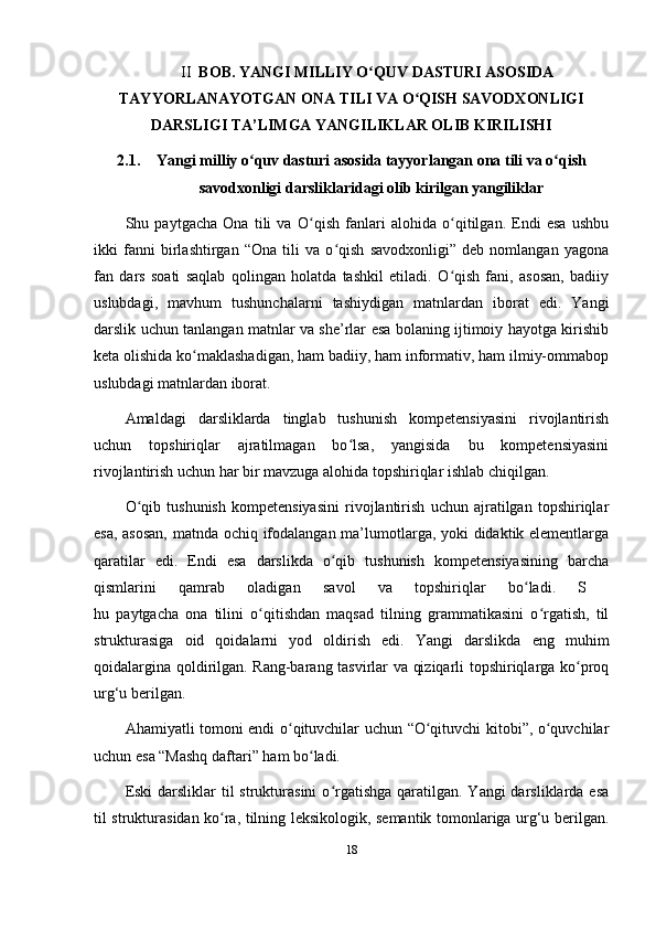 II   BOB. YANGI MILLIY O QUV DASTURI ASOSIDAʻ
TAYYORLANAYOTGAN ONA TILI VA O QISH SAVODXONLIGI	
ʻ
DARSLIGI TA’LIMGA YANGILIKLAR OLIB KIRILISHI
2.1. Yangi milliy o quv dasturi asosida tayyorlangan ona tili va o qish	
ʻ ʻ
savodxonligi darsliklaridagi olib kirilgan yangiliklar
Shu   paytgacha   Ona   tili   va   O qish   fanlari   alohida   o qitilgan.   Endi   esa   ushbu	
ʻ ʻ
ikki   fanni   birlashtirgan   “Ona   tili   va   o qish   savodxonligi”   deb   nomlangan   yagona	
ʻ
fan   dars   soati   saqlab   qolingan   holatda   tashkil   etiladi.   O qish   fani,   asosan,   badiiy	
ʻ
uslubdagi,   mavhum   tushunchalarni   tashiydigan   matnlardan   iborat   edi.   Yangi
darslik uchun tanlangan matnlar va she’rlar esa bolaning ijtimoiy hayotga kirishib
keta olishida ko maklashadigan, ham badiiy, ham informativ, ham ilmiy-ommabop	
ʻ
uslubdagi matnlardan iborat. 
Amaldagi   darsliklarda   tinglab   tushunish   kompetensiyasini   rivojlantirish
uchun   topshiriqlar   ajratilmagan   bo lsa,   yangisida   bu   kompetensiyasini	
ʻ
rivojlantirish uchun har bir mavzuga alohida topshiriqlar ishlab chiqilgan. 
O qib   tushunish   kompetensiyasini   rivojlantirish   uchun   ajratilgan   topshiriqlar	
ʻ
esa, asosan, matnda ochiq ifodalangan ma’lumotlarga, yoki didaktik elementlarga
qaratilar   edi.   Endi   esa   darslikda   o qib   tushunish   kompetensiyasining   barcha	
ʻ
qismlarini   qamrab   oladigan   savol   va   topshiriqlar   bo ladi.   S  	
ʻ
hu   paytgacha   ona   tilini   o qitishdan   maqsad   tilning   grammatikasini   o rgatish,   til	
ʻ ʻ
strukturasiga   oid   qoidalarni   yod   oldirish   edi.   Yangi   darslikda   eng   muhim
qoidalargina qoldirilgan. Rang-barang tasvirlar va qiziqarli topshiriqlarga ko proq	
ʻ
urg‘u berilgan. 
Ahamiyatli tomoni endi o qituvchilar uchun “O qituvchi kitobi”, o quvchilar	
ʻ ʻ ʻ
uchun esa “Mashq daftari” ham bo ladi. 	
ʻ
Eski  darsliklar  til  strukturasini  o rgatishga  qaratilgan. Yangi  darsliklarda esa	
ʻ
til strukturasidan ko ra, tilning leksikologik, semantik tomonlariga urg‘u berilgan.	
ʻ
18