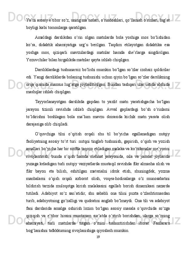 Ya’ni asosiy e’tibor so z, uning ma’nolari, o rindoshlari, qo llanish o rinlari, lug‘atʻ ʻ ʻ ʻ
boyligi kabi tomonlarga qaratilgan. 
Amaldagi   darslikdan   o rin   olgan   matnlarda   bola   yoshiga   mos   bo lishidan	
ʻ ʻ
ko ra,   didaktik   ahamiyatiga   urg‘u   berilgan.   Taqdim   etilayotgan   didaktika   esa	
ʻ
yoshga   mos,   qiziqarli   mavzulardagi   matnlar   hamda   she’rlarga   singdirilgan.
Yozuvchilar bilan birgalikda matnlar qayta ishlab chiqilgan. 
Darsliklardagi tushunarsiz bo lishi mumkin bo lgan so zlar izohsiz qoldirilar	
ʻ ʻ ʻ
edi. Yangi darsliklarda bolaning tushunishi uchun qiyin bo lgan so zlar darslikning	
ʻ ʻ
orqa qismida maxsus lug atga joylashtirilgan. Bundan tashqari ular ustida alohida	
ʻ
mashqlar ishlab chiqilgan. 
Tayyorlanayotgan   darslikda   gapdan   to   yaxlit   matn   yaratishgacha   bo lgan	
ʻ
jarayon   tizimli   ravishda   ishlab   chiqilgan.   Avval   gaplardagi   bo sh   o rinlarni	
ʻ ʻ
to ldirishni   boshlagan   bola   ma’lum   mavzu   doirasida   kichik   matn   yarata   olish	
ʻ
darajasiga olib chiqiladi. 
O quvchiga   tilni   o qitish   orqali   shu   til   bo yicha   egallanadigan   nutqiy	
ʻ ʻ ʻ
faoliyatning   asosiy   to rt   turi:   nutqni   tinglab   tushunish,   gapirish,   o qish   va   yozish	
ʻ ʻ
amallari bo yicha har bir sinfda taqozo etiladigan malaka va ko nikmalar me’yorini	
ʻ ʻ
rivojlantirish,   bunda   o qish   hamda   mehnat   jarayonida,   oila   va   jamoat   joylarida	
ʻ
yuzaga keladigan turli nutqiy vaziyatlarda mustaqil ravishda fikr almasha olish va
fikr   bayon   eta   bilish,   eshitilgan   materialni   idrok   etish,   shuningdek,   yozma
manbalarni   o qish   orqali   axborot   olish,   voqea-hodisalarga   o z   munosabatini	
ʻ ʻ
bildirish   tarzida   muloqotga   kirish   malakasini   egallab   borish   dinamikasi   nazarda
tutiladi.   Adabiyot   so z   san’atidir,   shu   sababli   ona   tilini   puxta   o zlashtirmasdan	
ʻ ʻ
turib, adabiyotning go zalligi va qudratini anglab bo lmaydi. Ona tili  va adabiyot
ʻ ʻ
fani   darslarida   amalga   oshirish   lozim   bo lgan   asosiy   masala   o quvchida   so zga	
ʻ ʻ ʻ
qiziqish   va   e’tibor   hissini   muntazam   sur’atda   o stirib   borishdan,   ularga   so zning	
ʻ ʻ
ahamiyati,   turli   matnlarda   tutgan   o rnini   tushuntirishdan   iborat.   Fanlararo	
ʻ
bog‘lanishni tafakkurning rivojlanishiga qiyoslash mumkin. 
19