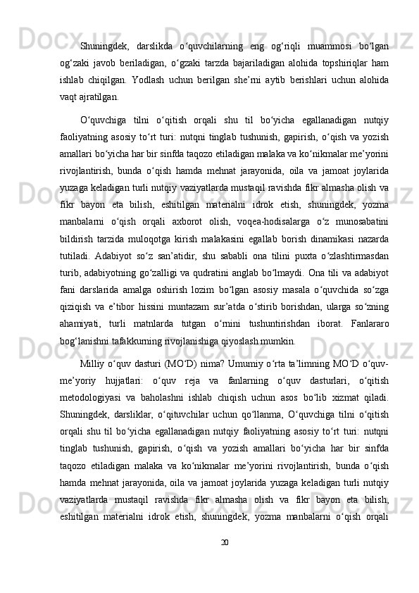 Shuningdek,   darslikda   o quvchilarning   eng   og‘riqli   muammosi   bo lganʻ ʻ
og‘zaki   javob   beriladigan,   o gzaki   tarzda   bajariladigan   alohida   topshiriqlar   ham	
ʻ
ishlab   chiqilgan.   Yodlash   uchun   berilgan   she’rni   aytib   berishlari   uchun   alohida
vaqt ajratilgan. 
O quvchiga   tilni   o qitish   orqali   shu   til   bo yicha   egallanadigan   nutqiy	
ʻ ʻ ʻ
faoliyatning   asosiy   to rt   turi:   nutqni   tinglab   tushunish,   gapirish,   o qish   va   yozish	
ʻ ʻ
amallari bo yicha har bir sinfda taqozo etiladigan malaka va ko nikmalar me’yorini	
ʻ ʻ
rivojlantirish,   bunda   o qish   hamda   mehnat   jarayonida,   oila   va   jamoat   joylarida	
ʻ
yuzaga keladigan turli nutqiy vaziyatlarda mustaqil ravishda fikr almasha olish va
fikr   bayon   eta   bilish,   eshitilgan   materialni   idrok   etish,   shuningdek,   yozma
manbalarni   o qish   orqali   axborot   olish,   voqea-hodisalarga   o z   munosabatini	
ʻ ʻ
bildirish   tarzida   muloqotga   kirish   malakasini   egallab   borish   dinamikasi   nazarda
tutiladi.   Adabiyot   so z   san’atidir,   shu   sababli   ona   tilini   puxta   o zlashtirmasdan	
ʻ ʻ
turib, adabiyotning go zalligi va qudratini anglab bo lmaydi. Ona tili  va adabiyot
ʻ ʻ
fani   darslarida   amalga   oshirish   lozim   bo lgan   asosiy   masala   o quvchida   so zga	
ʻ ʻ ʻ
qiziqish   va   e’tibor   hissini   muntazam   sur’atda   o stirib   borishdan,   ularga   so zning	
ʻ ʻ
ahamiyati,   turli   matnlarda   tutgan   o rnini   tushuntirishdan   iborat.   Fanlararo	
ʻ
bog‘lanishni tafakkurning rivojlanishiga qiyoslash mumkin. 
Milliy o quv dasturi (MO D)  nima? Umumiy o rta ta’limning MO D o quv-	
ʻ ʻ ʻ ʻ ʻ
me’yoriy   hujjatlari:   o quv   reja   va   fanlarning   o quv   dasturlari,   o qitish	
ʻ ʻ ʻ
metodologiyasi   va   baholashni   ishlab   chiqish   uchun   asos   bo lib   xizmat   qiladi.	
ʻ
Shuningdek,   darsliklar,   o qituvchilar   uchun   qo llanma,   O quvchiga   tilni   o qitish	
ʻ ʻ ʻ ʻ
orqali   shu   til   bo yicha   egallanadigan   nutqiy   faoliyatning   asosiy   to rt   turi:   nutqni	
ʻ ʻ
tinglab   tushunish,   gapirish,   o qish   va   yozish   amallari   bo yicha   har   bir   sinfda	
ʻ ʻ
taqozo   etiladigan   malaka   va   ko nikmalar   me’yorini   rivojlantirish,   bunda   o qish	
ʻ ʻ
hamda   mehnat   jarayonida,   oila   va   jamoat   joylarida   yuzaga   keladigan   turli   nutqiy
vaziyatlarda   mustaqil   ravishda   fikr   almasha   olish   va   fikr   bayon   eta   bilish,
eshitilgan   materialni   idrok   etish,   shuningdek,   yozma   manbalarni   o qish   orqali	
ʻ
20