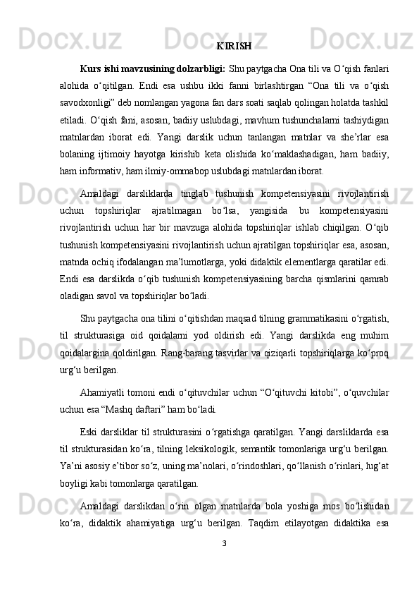 KIRISH
Kurs ishi mavzusining dolzarbligi:  Shu paytgacha Ona tili va O qish fanlariʻ
alohida   o qitilgan.   Endi   esa   ushbu   ikki   fanni   birlashtirgan   “Ona   tili   va   o qish	
ʻ ʻ
savodxonligi” deb nomlangan yagona fan dars soati saqlab qolingan holatda tashkil
etiladi. O qish fani, asosan, badiiy uslubdagi, mavhum tushunchalarni tashiydigan
ʻ
matnlardan   iborat   edi.   Yangi   darslik   uchun   tanlangan   matnlar   va   she’rlar   esa
bolaning   ijtimoiy   hayotga   kirishib   keta   olishida   ko maklashadigan,   ham   badiiy,	
ʻ
ham informativ, ham ilmiy-ommabop uslubdagi matnlardan iborat. 
Amaldagi   darsliklarda   tinglab   tushunish   kompetensiyasini   rivojlantirish
uchun   topshiriqlar   ajratilmagan   bo lsa,   yangisida   bu   kompetensiyasini	
ʻ
rivojlantirish   uchun   har   bir   mavzuga   alohida   topshiriqlar   ishlab   chiqilgan.   O qib	
ʻ
tushunish kompetensiyasini rivojlantirish uchun ajratilgan topshiriqlar esa, asosan,
matnda ochiq ifodalangan ma’lumotlarga, yoki didaktik elementlarga qaratilar edi.
Endi   esa   darslikda   o qib   tushunish   kompetensiyasining   barcha   qismlarini   qamrab	
ʻ
oladigan savol va topshiriqlar bo ladi. 	
ʻ
Shu paytgacha ona tilini o qitishdan maqsad tilning grammatikasini o rgatish,
ʻ ʻ
til   strukturasiga   oid   qoidalarni   yod   oldirish   edi.   Yangi   darslikda   eng   muhim
qoidalargina qoldirilgan. Rang-barang tasvirlar va qiziqarli topshiriqlarga ko proq	
ʻ
urg‘u berilgan.
Ahamiyatli tomoni endi o qituvchilar uchun “O qituvchi kitobi”, o quvchilar	
ʻ ʻ ʻ
uchun esa “Mashq daftari” ham bo ladi. 	
ʻ
Eski  darsliklar  til  strukturasini  o rgatishga  qaratilgan. Yangi  darsliklarda esa	
ʻ
til strukturasidan ko ra, tilning leksikologik, semantik tomonlariga urg‘u berilgan.	
ʻ
Ya’ni asosiy e’tibor so z, uning ma’nolari, o rindoshlari, qo llanish o rinlari, lug‘at	
ʻ ʻ ʻ ʻ
boyligi kabi tomonlarga qaratilgan. 
Amaldagi   darslikdan   o rin   olgan   matnlarda   bola   yoshiga   mos   bo lishidan	
ʻ ʻ
ko ra,   didaktik   ahamiyatiga   urg‘u   berilgan.   Taqdim   etilayotgan   didaktika   esa	
ʻ
3