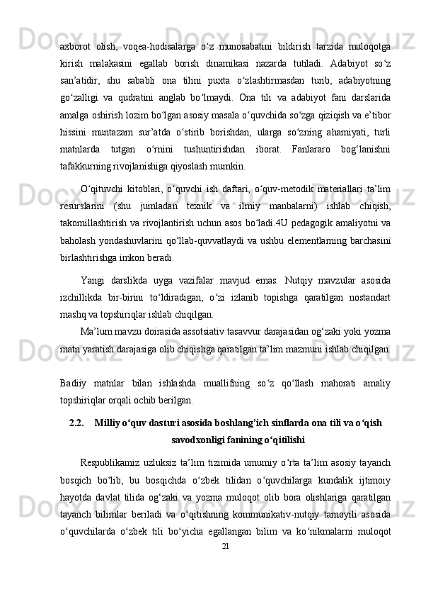 axborot   olish,   voqea-hodisalarga   o z   munosabatini   bildirish   tarzida   muloqotgaʻ
kirish   malakasini   egallab   borish   dinamikasi   nazarda   tutiladi.   Adabiyot   so z	
ʻ
san’atidir,   shu   sababli   ona   tilini   puxta   o zlashtirmasdan   turib,   adabiyotning	
ʻ
go zalligi   va   qudratini   anglab   bo lmaydi.   Ona   tili   va   adabiyot   fani   darslarida	
ʻ ʻ
amalga oshirish lozim bo lgan asosiy masala o quvchida so zga qiziqish va e’tibor	
ʻ ʻ ʻ
hissini   muntazam   sur’atda   o stirib   borishdan,   ularga   so zning   ahamiyati,   turli	
ʻ ʻ
matnlarda   tutgan   o rnini   tushuntirishdan   iborat.   Fanlararo   bog‘lanishni	
ʻ
tafakkurning rivojlanishiga qiyoslash mumkin. 
O qituvchi   kitoblari,   o quvchi   ish   daftari,   o quv-metodik   materiallari   ta’lim	
ʻ ʻ ʻ
resurslarini   (shu   jumladan   texnik   va   ilmiy   manbalarni)   ishlab   chiqish,
takomillashtirish va rivojlantirish uchun asos bo ladi.4U pedagogik amaliyotni va	
ʻ
baholash yondashuvlarini  qo llab-quvvatlaydi va ushbu elementlarning barchasini	
ʻ
birlashtirishga imkon beradi. 
Yangi   darslikda   uyga   vazifalar   mavjud   emas.   Nutqiy   mavzular   asosida
izchillikda   bir-birini   to ldiradigan,   o zi   izlanib   topishga   qaratilgan   nostandart	
ʻ ʻ
mashq va topshiriqlar ishlab chiqilgan.
Ma’lum mavzu doirasida assotsiativ tasavvur darajasidan og‘zaki yoki yozma
matn yaratish darajasiga olib chiqishga qaratilgan ta’lim mazmuni ishlab chiqilgan.
Badiiy   matnlar   bilan   ishlashda   muallifning   so z   qo llash   mahorati   amaliy	
ʻ ʻ
topshiriqlar orqali ochib berilgan. 
2.2. Milliy o quv dasturi asosida boshlang’ich sinflarda ona tili va o qish	
ʻ ʻ
savodxonligi fanining o qitilishi	
ʻ
Respublikamiz   uzluksiz   ta’lim   tizimida   umumiy   o rta   ta’lim   asosiy   tayanch	
ʻ
bosqich   bo lib,   bu   bosqichda   o zbek   tilidan   o quvchilarga   kundalik   ijtimoiy	
ʻ ʻ ʻ
hayotda   davlat   tilida   og‘zaki   va   yozma   muloqot   olib   bora   olishlariga   qaratilgan
tayanch   bilimlar   beriladi   va   o qitishning   kommunikativ-nutqiy   tamoyili   asosida	
ʻ
o quvchilarda   o zbek   tili   bo yicha   egallangan   bilim   va   ko nikmalarni   muloqot	
ʻ ʻ ʻ ʻ
21