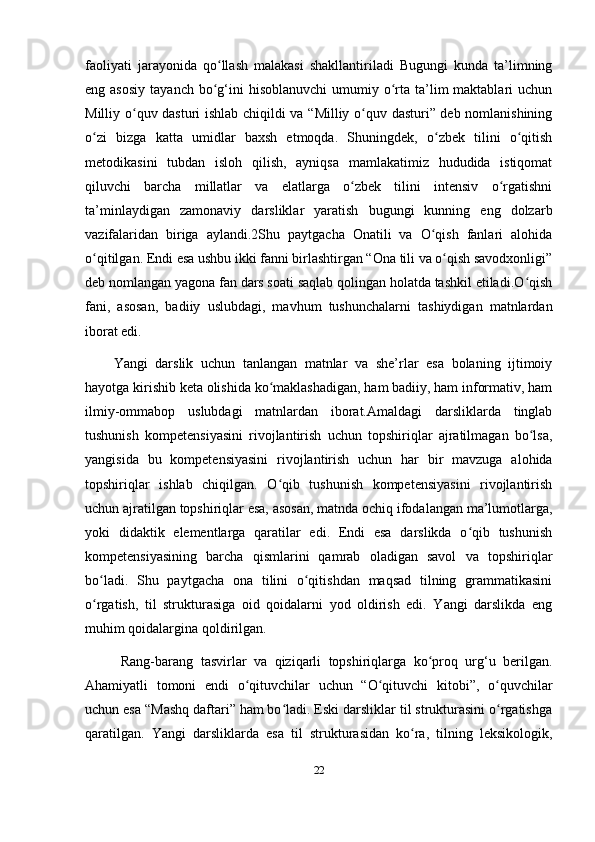 faoliyati   jarayonida   qo llash   malakasi   shakllantiriladi   Bugungi   kunda   ta’limningʻ
eng asosiy  tayanch  bo g‘ini  hisoblanuvchi   umumiy  o rta  ta’lim  maktablari   uchun
ʻ ʻ
Milliy o quv dasturi ishlab chiqildi va “Milliy o quv dasturi” deb nomlanishining	
ʻ ʻ
o zi   bizga   katta   umidlar   baxsh   etmoqda.   Shuningdek,   o zbek   tilini   o qitish	
ʻ ʻ ʻ
metodikasini   tubdan   isloh   qilish,   ayniqsa   mamlakatimiz   hududida   istiqomat
qiluvchi   barcha   millatlar   va   elatlarga   o zbek   tilini   intensiv   o rgatishni	
ʻ ʻ
ta’minlaydigan   zamonaviy   darsliklar   yaratish   bugungi   kunning   eng   dolzarb
vazifalaridan   biriga   aylandi.2Shu   paytgacha   Onatili   va   O qish   fanlari   alohida	
ʻ
o qitilgan. Endi esa ushbu ikki fanni birlashtirgan “Ona tili va o qish savodxonligi”	
ʻ ʻ
deb nomlangan yagona fan dars soati saqlab qolingan holatda tashkil etiladi.O qish	
ʻ
fani,   asosan,   badiiy   uslubdagi,   mavhum   tushunchalarni   tashiydigan   matnlardan
iborat edi. 
Yangi   darslik   uchun   tanlangan   matnlar   va   she’rlar   esa   bolaning   ijtimoiy
hayotga kirishib keta olishida ko maklashadigan, ham badiiy, ham informativ, ham	
ʻ
ilmiy-ommabop   uslubdagi   matnlardan   iborat.Amaldagi   darsliklarda   tinglab
tushunish   kompetensiyasini   rivojlantirish   uchun   topshiriqlar   ajratilmagan   bo lsa,	
ʻ
yangisida   bu   kompetensiyasini   rivojlantirish   uchun   har   bir   mavzuga   alohida
topshiriqlar   ishlab   chiqilgan.   O qib   tushunish   kompetensiyasini   rivojlantirish	
ʻ
uchun ajratilgan topshiriqlar esa, asosan, matnda ochiq ifodalangan ma’lumotlarga,
yoki   didaktik   elementlarga   qaratilar   edi.   Endi   esa   darslikda   o qib   tushunish	
ʻ
kompetensiyasining   barcha   qismlarini   qamrab   oladigan   savol   va   topshiriqlar
bo ladi.   Shu   paytgacha   ona   tilini   o qitishdan   maqsad   tilning   grammatikasini	
ʻ ʻ
o rgatish,   til   strukturasiga   oid   qoidalarni   yod   oldirish   edi.   Yangi   darslikda   eng
ʻ
muhim qoidalargina qoldirilgan.
  Rang-barang   tasvirlar   va   qiziqarli   topshiriqlarga   ko proq   urg‘u   berilgan.	
ʻ
Ahamiyatli   tomoni   endi   o qituvchilar   uchun   “O qituvchi   kitobi”,   o quvchilar	
ʻ ʻ ʻ
uchun esa “Mashq daftari” ham bo ladi. Eski darsliklar til strukturasini o rgatishga	
ʻ ʻ
qaratilgan.   Yangi   darsliklarda   esa   til   strukturasidan   ko ra,   tilning   leksikologik,	
ʻ
22 