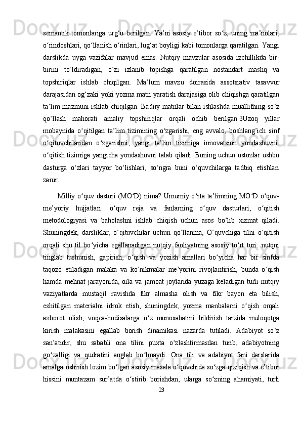 semantik   tomonlariga   urg‘u   berilgan.   Ya’ni   asosiy   e’tibor   so z,   uning   ma’nolari,ʻ
o rindoshlari, qo llanish o rinlari, lug‘at boyligi kabi tomonlarga qaratilgan. Yangi	
ʻ ʻ ʻ
darslikda   uyga   vazifalar   mavjud   emas.   Nutqiy   mavzular   asosida   izchillikda   bir-
birini   to ldiradigan,   o zi   izlanib   topishga   qaratilgan   nostandart   mashq   va	
ʻ ʻ
topshiriqlar   ishlab   chiqilgan.   Ma’lum   mavzu   doirasida   assotsiativ   tasavvur
darajasidan og‘zaki yoki yozma matn yaratish darajasiga olib chiqishga qaratilgan
ta’lim  mazmuni  ishlab  chiqilgan. Badiiy matnlar  bilan ishlashda  muallifning so z	
ʻ
qo llash   mahorati   amaliy   topshiriqlar   orqali   ochib   berilgan.3Uzoq   yillar	
ʻ
mobaynida   o qitilgan   ta’lim   tizimining   o zgarishi,   eng   avvalo,   boshlang’ich   sinf	
ʻ ʻ
o qituvchilaridan   o zgarishni,   yangi   ta’lim   tizimiga   innovatsion   yondashuvni,	
ʻ ʻ
o qitish tizimiga yangicha yondashuvni talab qiladi. Buning uchun ustozlar ushbu
ʻ
dasturga   o zlari   tayyor   bo lishlari,   so ngra   buni   o quvchilarga   tadbiq   etishlari	
ʻ ʻ ʻ ʻ
zarur. 
Milliy o quv dasturi (MO D)  nima? Umumiy o rta ta’limning MO D o quv-	
ʻ ʻ ʻ ʻ ʻ
me’yoriy   hujjatlari:   o quv   reja   va   fanlarning   o quv   dasturlari,   o qitish	
ʻ ʻ ʻ
metodologiyasi   va   baholashni   ishlab   chiqish   uchun   asos   bo lib   xizmat   qiladi.	
ʻ
Shuningdek,   darsliklar,   o qituvchilar   uchun   qo llanma,   O quvchiga   tilni   o qitish	
ʻ ʻ ʻ ʻ
orqali   shu   til   bo yicha   egallanadigan   nutqiy   faoliyatning   asosiy   to rt   turi:   nutqni	
ʻ ʻ
tinglab   tushunish,   gapirish,   o qish   va   yozish   amallari   bo yicha   har   bir   sinfda	
ʻ ʻ
taqozo   etiladigan   malaka   va   ko nikmalar   me’yorini   rivojlantirish,   bunda   o qish	
ʻ ʻ
hamda   mehnat   jarayonida,   oila   va   jamoat   joylarida   yuzaga   keladigan   turli   nutqiy
vaziyatlarda   mustaqil   ravishda   fikr   almasha   olish   va   fikr   bayon   eta   bilish,
eshitilgan   materialni   idrok   etish,   shuningdek,   yozma   manbalarni   o qish   orqali	
ʻ
axborot   olish,   voqea-hodisalarga   o z   munosabatini   bildirish   tarzida   muloqotga	
ʻ
kirish   malakasini   egallab   borish   dinamikasi   nazarda   tutiladi.   Adabiyot   so z	
ʻ
san’atidir,   shu   sababli   ona   tilini   puxta   o zlashtirmasdan   turib,   adabiyotning	
ʻ
go zalligi   va   qudratini   anglab   bo lmaydi.   Ona   tili   va   adabiyot   fani   darslarida	
ʻ ʻ
amalga oshirish lozim bo lgan asosiy masala o quvchida so zga qiziqish va e’tibor	
ʻ ʻ ʻ
hissini   muntazam   sur’atda   o stirib   borishdan,   ularga   so zning   ahamiyati,   turli	
ʻ ʻ
23