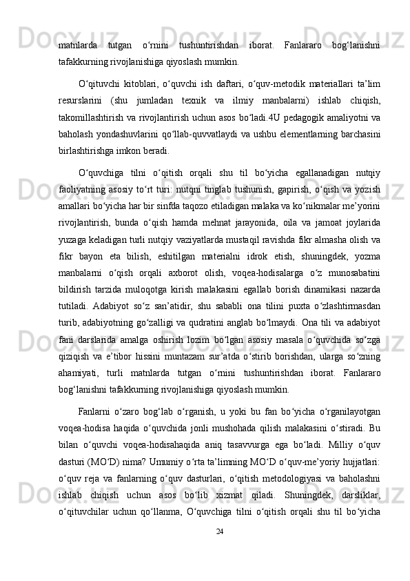 matnlarda   tutgan   o rnini   tushuntirishdan   iborat.   Fanlararo   bog‘lanishniʻ
tafakkurning rivojlanishiga qiyoslash mumkin. 
O qituvchi   kitoblari,   o quvchi   ish   daftari,   o quv-metodik   materiallari   ta’lim	
ʻ ʻ ʻ
resurslarini   (shu   jumladan   texnik   va   ilmiy   manbalarni)   ishlab   chiqish,
takomillashtirish va rivojlantirish uchun asos bo ladi.4U pedagogik amaliyotni va	
ʻ
baholash yondashuvlarini  qo llab-quvvatlaydi va ushbu elementlarning barchasini	
ʻ
birlashtirishga imkon beradi. 
O quvchiga   tilni   o qitish   orqali   shu   til   bo yicha   egallanadigan   nutqiy	
ʻ ʻ ʻ
faoliyatning   asosiy   to rt   turi:   nutqni   tinglab   tushunish,   gapirish,   o qish   va   yozish	
ʻ ʻ
amallari bo yicha har bir sinfda taqozo etiladigan malaka va ko nikmalar me’yorini	
ʻ ʻ
rivojlantirish,   bunda   o qish   hamda   mehnat   jarayonida,   oila   va   jamoat   joylarida	
ʻ
yuzaga keladigan turli nutqiy vaziyatlarda mustaqil ravishda fikr almasha olish va
fikr   bayon   eta   bilish,   eshitilgan   materialni   idrok   etish,   shuningdek,   yozma
manbalarni   o qish   orqali   axborot   olish,   voqea-hodisalarga   o z   munosabatini	
ʻ ʻ
bildirish   tarzida   muloqotga   kirish   malakasini   egallab   borish   dinamikasi   nazarda
tutiladi.   Adabiyot   so z   san’atidir,   shu   sababli   ona   tilini   puxta   o zlashtirmasdan	
ʻ ʻ
turib, adabiyotning go zalligi va qudratini anglab bo lmaydi. Ona tili  va adabiyot
ʻ ʻ
fani   darslarida   amalga   oshirish   lozim   bo lgan   asosiy   masala   o quvchida   so zga	
ʻ ʻ ʻ
qiziqish   va   e’tibor   hissini   muntazam   sur’atda   o stirib   borishdan,   ularga   so zning	
ʻ ʻ
ahamiyati,   turli   matnlarda   tutgan   o rnini   tushuntirishdan   iborat.   Fanlararo	
ʻ
bog‘lanishni tafakkurning rivojlanishiga qiyoslash mumkin. 
Fanlarni   o zaro   bog‘lab   o rganish,   u   yoki   bu   fan   bo yicha   o rganilayotgan	
ʻ ʻ ʻ ʻ
voqea-hodisa   haqida   o quvchida   jonli   mushohada   qilish   malakasini   o stiradi.   Bu	
ʻ ʻ
bilan   o quvchi   voqea-hodisahaqida   aniq   tasavvurga   ega   bo ladi.   Milliy   o quv	
ʻ ʻ ʻ
dasturi (MO D) nima? Umumiy o rta ta’limning MO D o quv-me’yoriy hujjatlari:	
ʻ ʻ ʻ ʻ
o quv   reja   va   fanlarning   o quv   dasturlari,   o qitish   metodologiyasi   va   baholashni	
ʻ ʻ ʻ
ishlab   chiqish   uchun   asos   bo lib   xizmat   qiladi.   Shuningdek,   darsliklar,	
ʻ
o qituvchilar   uchun   qo llanma,   O quvchiga   tilni   o qitish   orqali   shu   til   bo yicha	
ʻ ʻ ʻ ʻ ʻ
24 