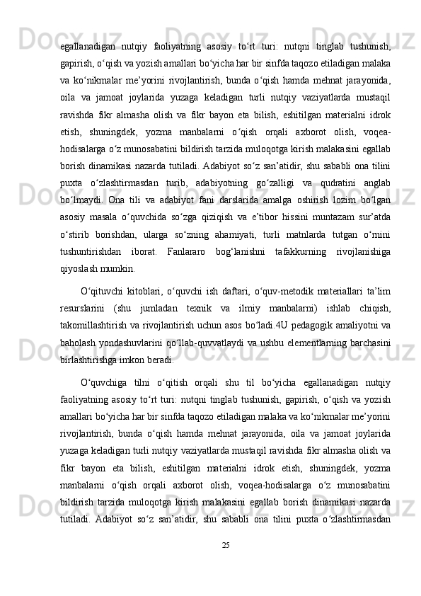 egallanadigan   nutqiy   faoliyatning   asosiy   to rt   turi:   nutqni   tinglab   tushunish,ʻ
gapirish, o qish va yozish amallari bo yicha har bir sinfda taqozo etiladigan malaka	
ʻ ʻ
va   ko nikmalar   me’yorini   rivojlantirish,   bunda   o qish   hamda   mehnat   jarayonida,	
ʻ ʻ
oila   va   jamoat   joylarida   yuzaga   keladigan   turli   nutqiy   vaziyatlarda   mustaqil
ravishda   fikr   almasha   olish   va   fikr   bayon   eta   bilish,   eshitilgan   materialni   idrok
etish,   shuningdek,   yozma   manbalarni   o qish   orqali   axborot   olish,   voqea-	
ʻ
hodisalarga o z munosabatini bildirish tarzida muloqotga kirish malakasini egallab	
ʻ
borish dinamikasi nazarda tutiladi. Adabiyot so z san’atidir, shu sababli  ona tilini	
ʻ
puxta   o zlashtirmasdan   turib,   adabiyotning   go zalligi   va   qudratini   anglab	
ʻ ʻ
bo lmaydi.   Ona   tili   va   adabiyot   fani   darslarida   amalga   oshirish   lozim   bo lgan	
ʻ ʻ
asosiy   masala   o quvchida   so zga   qiziqish   va   e’tibor   hissini   muntazam   sur’atda	
ʻ ʻ
o stirib   borishdan,   ularga   so zning   ahamiyati,   turli   matnlarda   tutgan   o rnini	
ʻ ʻ ʻ
tushuntirishdan   iborat.   Fanlararo   bog‘lanishni   tafakkurning   rivojlanishiga
qiyoslash mumkin. 
O qituvchi   kitoblari,   o quvchi   ish   daftari,   o quv-metodik   materiallari   ta’lim	
ʻ ʻ ʻ
resurslarini   (shu   jumladan   texnik   va   ilmiy   manbalarni)   ishlab   chiqish,
takomillashtirish va rivojlantirish uchun asos bo ladi.4U pedagogik amaliyotni va	
ʻ
baholash yondashuvlarini  qo llab-quvvatlaydi va ushbu elementlarning barchasini	
ʻ
birlashtirishga imkon beradi. 
O quvchiga   tilni   o qitish   orqali   shu   til   bo yicha   egallanadigan   nutqiy	
ʻ ʻ ʻ
faoliyatning   asosiy   to rt   turi:   nutqni   tinglab   tushunish,   gapirish,   o qish   va   yozish	
ʻ ʻ
amallari bo yicha har bir sinfda taqozo etiladigan malaka va ko nikmalar me’yorini	
ʻ ʻ
rivojlantirish,   bunda   o qish   hamda   mehnat   jarayonida,   oila   va   jamoat   joylarida	
ʻ
yuzaga keladigan turli nutqiy vaziyatlarda mustaqil ravishda fikr almasha olish va
fikr   bayon   eta   bilish,   eshitilgan   materialni   idrok   etish,   shuningdek,   yozma
manbalarni   o qish   orqali   axborot   olish,   voqea-hodisalarga   o z   munosabatini	
ʻ ʻ
bildirish   tarzida   muloqotga   kirish   malakasini   egallab   borish   dinamikasi   nazarda
tutiladi.   Adabiyot   so z   san’atidir,   shu   sababli   ona   tilini   puxta   o zlashtirmasdan	
ʻ ʻ
25