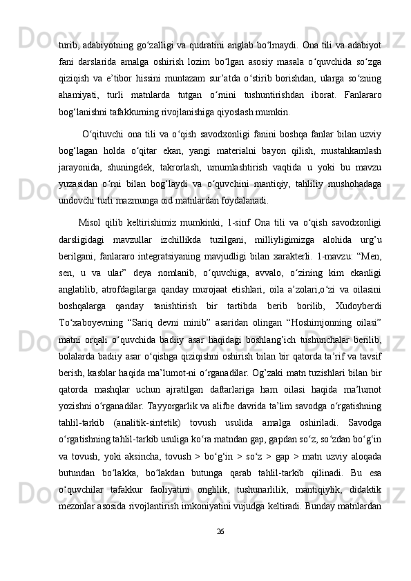 turib, adabiyotning go zalligi va qudratini anglab bo lmaydi. Ona tili  va adabiyotʻ ʻ
fani   darslarida   amalga   oshirish   lozim   bo lgan   asosiy   masala   o quvchida   so zga	
ʻ ʻ ʻ
qiziqish   va   e’tibor   hissini   muntazam   sur’atda   o stirib   borishdan,   ularga   so zning	
ʻ ʻ
ahamiyati,   turli   matnlarda   tutgan   o rnini   tushuntirishdan   iborat.   Fanlararo	
ʻ
bog‘lanishni tafakkurning rivojlanishiga qiyoslash mumkin. 
  O qituvchi   ona   tili   va   o qish   savodxonligi   fanini   boshqa   fanlar   bilan   uzviy	
ʻ ʻ
bog‘lagan   holda   o qitar   ekan,   yangi   materialni   bayon   qilish,   mustahkamlash	
ʻ
jarayonida,   shuningdek,   takrorlash,   umumlashtirish   vaqtida   u   yoki   bu   mavzu
yuzasidan   o rni   bilan   bog‘laydi   va   o quvchini   mantiqiy,   tahliliy   mushohadaga	
ʻ ʻ
undovchi turli mazmunga oid matnlardan foydalanadi. 
Misol   qilib   keltirishimiz   mumkinki,   1-sinf   Ona   tili   va   o qish   savodxonligi	
ʻ
darsligidagi   mavzullar   izchillikda   tuzilgani,   milliyligimizga   alohida   urg’u
berilgani,   fanlararo   integratsiyaning   mavjudligi   bilan   xarakterli.   1-mavzu:   “Men,
sen,   u   va   ular”   deya   nomlanib,   o quvchiga,   avvalo,   o zining   kim   ekanligi	
ʻ ʻ
anglatilib,   atrofdagilarga   qanday   murojaat   etishlari,   oila   a’zolari,o zi   va   oilasini	
ʻ
boshqalarga   qanday   tanishtirish   bir   tartibda   berib   borilib,   Xudoyberdi
To xaboyevning   “Sariq   devni   minib”   asaridan   olingan   “Hoshimjonning   oilasi”	
ʻ
matni   orqali   o quvchida   badiiy   asar   haqidagi   boshlang’ich   tushunchalar   berilib,	
ʻ
bolalarda badiiy asar o qishga qiziqishni  oshirish bilan bir qatorda ta’rif va tavsif	
ʻ
berish, kasblar haqida ma’lumot-ni o rganadilar. Og’zaki matn tuzishlari bilan bir	
ʻ
qatorda   mashqlar   uchun   ajratilgan   daftarlariga   ham   oilasi   haqida   ma’lumot
yozishni o rganadilar. Tayyorgarlik va alifbe davrida ta’lim savodga o rgatishning	
ʻ ʻ
tahlil-tarkib   (analitik-sintetik)   tovush   usulida   amalga   oshiriladi.   Savodga
o rgatishning tahlil-tarkib usuliga ko ra matndan gap, gapdan so z, so zdan bo g‘in	
ʻ ʻ ʻ ʻ ʻ
va   tovush,   yoki   aksincha,   tovush   >   bo g‘in   >   so z   >   gap   >   matn   uzviy   aloqada	
ʻ ʻ
butundan   bo lakka,   bo lakdan   butunga   qarab   tahlil-tarkib   qilinadi.   Bu   esa	
ʻ ʻ
o quvchilar   tafakkur   faoliyatini   onglilik,   tushunarlilik,   mantiqiylik,   didaktik	
ʻ
mezonlar asosida rivojlantirish imkoniyatini vujudga keltiradi. Bunday matnlardan
26