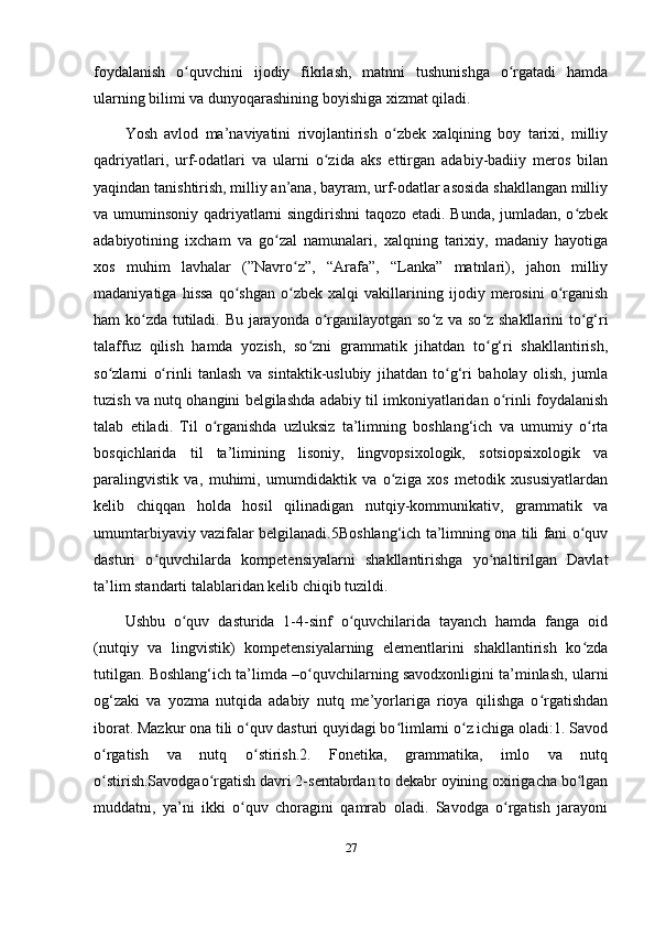 foydalanish   o quvchini   ijodiy   fikrlash,   matnni   tushunishga   o rgatadi   hamdaʻ ʻ
ularning bilimi va dunyoqarashining boyishiga xizmat qiladi. 
Yosh   avlod   ma’naviyatini   rivojlantirish   o zbek   xalqining   boy   tarixi,   milliy	
ʻ
qadriyatlari,   urf-odatlari   va   ularni   o zida   aks   ettirgan   adabiy-badiiy   meros   bilan	
ʻ
yaqindan tanishtirish, milliy an’ana, bayram, urf-odatlar asosida shakllangan milliy
va umuminsoniy qadriyatlarni singdirishni taqozo etadi. Bunda, jumladan, o zbek	
ʻ
adabiyotining   ixcham   va   go zal   namunalari,   xalqning   tarixiy,   madaniy   hayotiga	
ʻ
xos   muhim   lavhalar   (”Navro z”,   “Arafa”,   “Lanka”   matnlari),   jahon   milliy	
ʻ
madaniyatiga   hissa   qo shgan   o zbek   xalqi   vakillarining   ijodiy   merosini   o rganish	
ʻ ʻ ʻ
ham ko zda tutiladi. Bu jarayonda o rganilayotgan so z va so z shakllarini to g‘ri	
ʻ ʻ ʻ ʻ ʻ
talaffuz   qilish   hamda   yozish,   so zni   grammatik   jihatdan   to g‘ri   shakllantirish,	
ʻ ʻ
so zlarni   o rinli   tanlash   va   sintaktik-uslubiy   jihatdan   to g‘ri   baholay   olish,   jumla	
ʻ ʻ ʻ
tuzish va nutq ohangini belgilashda adabiy til imkoniyatlaridan o rinli foydalanish	
ʻ
talab   etiladi.   Til   o rganishda   uzluksiz   ta’limning   boshlang‘ich   va   umumiy   o rta	
ʻ ʻ
bosqichlarida   til   ta’limining   lisoniy,   lingvopsixologik,   sotsiopsixologik   va
paralingvistik   va,   muhimi,   umumdidaktik   va   o ziga   xos   metodik   xususiyatlardan	
ʻ
kelib   chiqqan   holda   hosil   qilinadigan   nutqiy-kommunikativ,   grammatik   va
umumtarbiyaviy vazifalar belgilanadi.5Boshlang‘ich ta’limning ona tili fani o quv	
ʻ
dasturi   o quvchilarda   kompetensiyalarni   shakllantirishga   yo naltirilgan   Davlat	
ʻ ʻ
ta’lim standarti talablaridan kelib chiqib tuzildi. 
Ushbu   o quv   dasturida   1-4-sinf   o quvchilarida   tayanch   hamda   fanga   oid	
ʻ ʻ
(nutqiy   va   lingvistik)   kompetensiyalarning   elementlarini   shakllantirish   ko zda	
ʻ
tutilgan. Boshlang‘ich ta’limda –o quvchilarning savodxonligini ta’minlash, ularni	
ʻ
og‘zaki   va   yozma   nutqida   adabiy   nutq   me’yorlariga   rioya   qilishga   o rgatishdan	
ʻ
iborat. Mazkur ona tili o quv dasturi quyidagi bo limlarni o z ichiga oladi:1. Savod	
ʻ ʻ ʻ
o rgatish   va   nutq   o stirish.2.   Fonetika,   grammatika,   imlo   va   nutq	
ʻ ʻ
o stirish.Savodgao rgatish davri 2-sentabrdan to dekabr oyining oxirigacha bo lgan
ʻ ʻ ʻ
muddatni,   ya’ni   ikki   o quv   choragini   qamrab   oladi.   Savodga   o rgatish   jarayoni	
ʻ ʻ
27