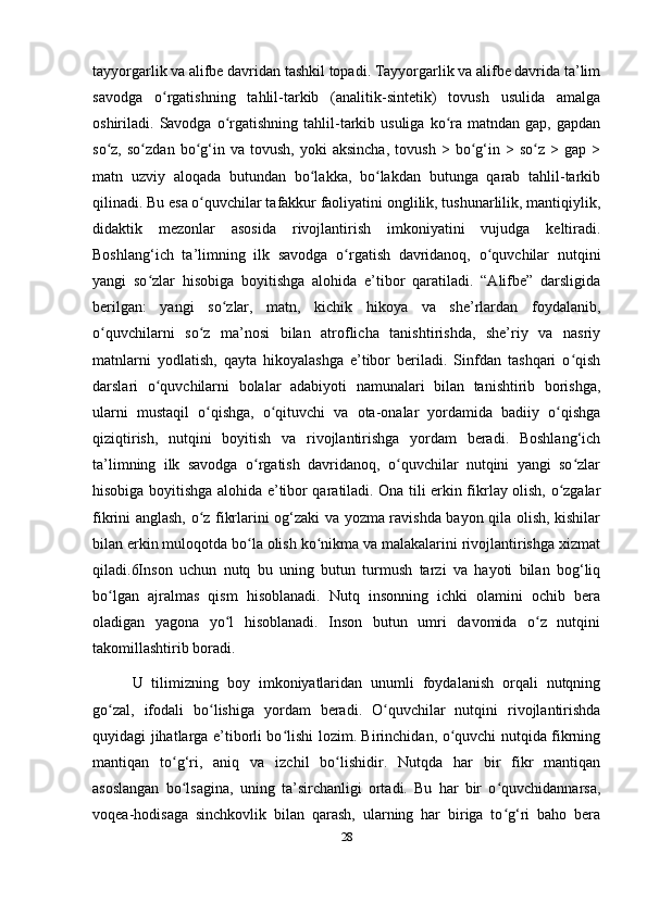 tayyorgarlik va alifbe davridan tashkil topadi. Tayyorgarlik va alifbe davrida ta’lim
savodga   o rgatishning   tahlil-tarkib   (analitik-sintetik)   tovush   usulida   amalgaʻ
oshiriladi.  Savodga  o rgatishning  tahlil-tarkib  usuliga   ko ra  matndan  gap,   gapdan	
ʻ ʻ
so z,   so zdan  bo g‘in  va   tovush,   yoki   aksincha,   tovush   >   bo g‘in  >   so z   >  gap   >	
ʻ ʻ ʻ ʻ ʻ
matn   uzviy   aloqada   butundan   bo lakka,   bo lakdan   butunga   qarab   tahlil-tarkib	
ʻ ʻ
qilinadi. Bu esa o quvchilar tafakkur faoliyatini onglilik, tushunarlilik, mantiqiylik,	
ʻ
didaktik   mezonlar   asosida   rivojlantirish   imkoniyatini   vujudga   keltiradi.
Boshlang‘ich   ta’limning   ilk   savodga   o rgatish   davridanoq,   o quvchilar   nutqini	
ʻ ʻ
yangi   so zlar   hisobiga   boyitishga   alohida   e’tibor   qaratiladi.   “Alifbe”   darsligida	
ʻ
berilgan:   yangi   so zlar,   matn,   kichik   hikoya   va   she’rlardan   foydalanib,	
ʻ
o quvchilarni   so z   ma’nosi   bilan   atroflicha   tanishtirishda,   she’riy   va   nasriy	
ʻ ʻ
matnlarni   yodlatish,   qayta   hikoyalashga   e’tibor   beriladi.   Sinfdan   tashqari   o qish	
ʻ
darslari   o quvchilarni   bolalar   adabiyoti   namunalari   bilan   tanishtirib   borishga,	
ʻ
ularni   mustaqil   o qishga,   o qituvchi   va   ota-onalar   yordamida   badiiy   o qishga	
ʻ ʻ ʻ
qiziqtirish,   nutqini   boyitish   va   rivojlantirishga   yordam   beradi.   Boshlang‘ich
ta’limning   ilk   savodga   o rgatish   davridanoq,   o quvchilar   nutqini   yangi   so zlar	
ʻ ʻ ʻ
hisobiga boyitishga alohida e’tibor qaratiladi. Ona tili erkin fikrlay olish, o zgalar	
ʻ
fikrini anglash, o z fikrlarini og‘zaki va yozma ravishda bayon qila olish, kishilar	
ʻ
bilan erkin muloqotda bo la olish ko nikma va malakalarini rivojlantirishga xizmat	
ʻ ʻ
qiladi.6Inson   uchun   nutq   bu   uning   butun   turmush   tarzi   va   hayoti   bilan   bog‘liq
bo lgan   ajralmas   qism   hisoblanadi.   Nutq   insonning   ichki   olamini   ochib   bera	
ʻ
oladigan   yagona   yo l   hisoblanadi.   Inson   butun   umri   davomida   o z   nutqini	
ʻ ʻ
takomillashtirib boradi.
  U   tilimizning   boy   imkoniyatlaridan   unumli   foydalanish   orqali   nutqning
go zal,   ifodali   bo lishiga   yordam   beradi.   O quvchilar   nutqini   rivojlantirishda	
ʻ ʻ ʻ
quyidagi jihatlarga e’tiborli bo lishi lozim. Birinchidan, o quvchi nutqida fikrning	
ʻ ʻ
mantiqan   to g‘ri,   aniq   va   izchil   bo lishidir.   Nutqda   har   bir   fikr   mantiqan	
ʻ ʻ
asoslangan   bo lsagina,   uning   ta’sirchanligi   ortadi.   Bu   har   bir   o quvchidannarsa,
ʻ ʻ
voqea-hodisaga   sinchkovlik   bilan   qarash,   ularning   har   biriga   to g‘ri   baho   bera	
ʻ
28