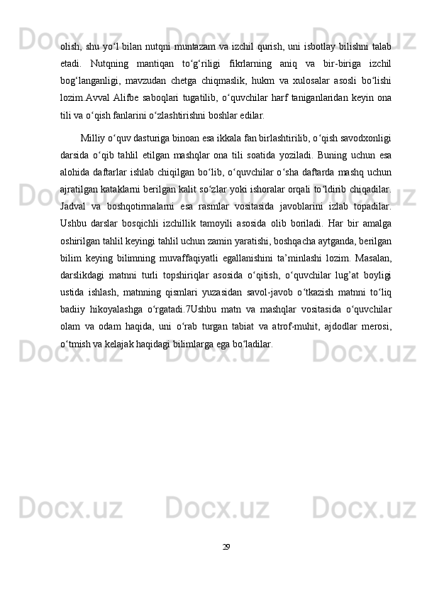 olish, shu yo l  bilan nutqni muntazam  va izchil qurish, uni isbotlay bilishni  talabʻ
etadi.   Nutqning   mantiqan   to g‘riligi   fikrlarning   aniq   va   bir-biriga   izchil	
ʻ
bog‘langanligi,   mavzudan   chetga   chiqmaslik,   hukm   va   xulosalar   asosli   bo lishi	
ʻ
lozim.Avval   Alifbe   saboqlari   tugatilib,   o quvchilar   harf   taniganlaridan   keyin   ona	
ʻ
tili va o qish fanlarini o zlashtirishni boshlar edilar. 	
ʻ ʻ
Milliy o quv dasturiga binoan esa ikkala fan birlashtirilib, o qish savodxonligi	
ʻ ʻ
darsida   o qib   tahlil   etilgan   mashqlar   ona   tili   soatida   yoziladi.   Buning   uchun   esa	
ʻ
alohida  daftarlar  ishlab   chiqilgan   bo lib,  o quvchilar  o sha   daftarda  mashq   uchun	
ʻ ʻ ʻ
ajratilgan kataklarni berilgan kalit so zlar yoki ishoralar orqali to ldirib chiqadilar.
ʻ ʻ
Jadval   va   boshqotirmalarni   esa   rasmlar   vositasida   javoblarini   izlab   topadilar.
Ushbu   darslar   bosqichli   izchillik   tamoyili   asosida   olib   boriladi.   Har   bir   amalga
oshirilgan tahlil keyingi tahlil uchun zamin yaratishi, boshqacha aytganda, berilgan
bilim   keying   bilimning   muvaffaqiyatli   egallanishini   ta’minlashi   lozim.   Masalan,
darslikdagi   matnni   turli   topshiriqlar   asosida   o qitish,   o quvchilar   lug’at   boyligi	
ʻ ʻ
ustida   ishlash,   matnning   qismlari   yuzasidan   savol-javob   o tkazish   matnni   to liq	
ʻ ʻ
badiiy   hikoyalashga   o rgatadi.7Ushbu   matn   va   mashqlar   vositasida   o quvchilar	
ʻ ʻ
olam   va   odam   haqida,   uni   o rab   turgan   tabiat   va   atrof-muhit,   ajdodlar   merosi,	
ʻ
o tmish va kelajak haqidagi bilimlarga ega bo ladilar. 	
ʻ ʻ
29 