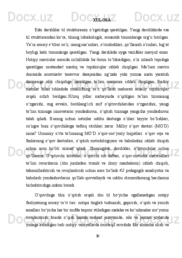 XULOSA  
Eski  darsliklar  til  strukturasini  o rgatishga  qaratilgan. Yangi  darsliklarda esaʻ
til strukturasidan ko ra, tilning leksikologik, semantik tomonlariga urg‘u berilgan.	
ʻ
Ya’ni asosiy e’tibor so z, uning ma’nolari, o rindoshlari, qo llanish o rinlari, lug‘at	
ʻ ʻ ʻ ʻ
boyligi  kabi   tomonlarga  qaratilgan.  Yangi   darslikda  uyga vazifalar  mavjud  emas.
Nutqiy   mavzular   asosida   izchillikda   bir-birini   to ldiradigan,   o zi   izlanib   topishga	
ʻ ʻ
qaratilgan   nostandart   mashq   va   topshiriqlar   ishlab   chiqilgan.   Ma’lum   mavzu
doirasida   assotsiativ   tasavvur   darajasidan   og‘zaki   yoki   yozma   matn   yaratish
darajasiga   olib   chiqishga   qaratilgan   ta’lim   mazmuni   ishlab   chiqilgan.   Badiiy
matnlar   bilan   ishlashda   muallifning   so z   qo llash   mahorati   amaliy   topshiriqlar	
ʻ ʻ
orqali   ochib   berilgan.3Uzoq   yillar   mobaynida   o qitilgan   ta’lim   tizimining	
ʻ
o zgarishi,   eng   avvalo,   boshlang’ich   sinf   o qituvchilaridan   o zgarishni,   yangi	
ʻ ʻ ʻ
ta’lim   tizimiga   innovatsion   yondashuvni,   o qitish   tizimiga   yangicha   yondashuvni	
ʻ
talab   qiladi.   Buning   uchun   ustozlar   ushbu   dasturga   o zlari   tayyor   bo lishlari,	
ʻ ʻ
so ngra   buni   o quvchilarga   tadbiq   etishlari   zarur.   Milliy   o quv   dasturi   (MO D)	
ʻ ʻ ʻ ʻ
nima?   Umumiy   o rta   ta’limning   MO D   o quv-me’yoriy   hujjatlari:   o quv   reja   va	
ʻ ʻ ʻ ʻ
fanlarning   o quv   dasturlari,   o qitish   metodologiyasi   va   baholashni   ishlab   chiqish	
ʻ ʻ
uchun   asos   bo lib   xizmat   qiladi.   Shuningdek,   darsliklar,   o qituvchilar   uchun	
ʻ ʻ
qo llanma,   O qituvchi   kitoblari,   o quvchi   ish   daftari,   o quv-metodik   materiallari	
ʻ ʻ ʻ ʻ
ta’lim   resurslarini   (shu   jumladan   texnik   va   ilmiy   manbalarni)   ishlab   chiqish,
takomillashtirish va rivojlantirish uchun asos bo ladi.4U pedagogik amaliyotni va	
ʻ
baholash yondashuvlarini  qo llab-quvvatlaydi va ushbu elementlarning barchasini	
ʻ
birlashtirishga imkon beradi. 
O quvchiga   tilni   o qitish   orqali   shu   til   bo yicha   egallanadigan   nutqiy	
ʻ ʻ ʻ
faoliyatning   asosiy   to rt   turi:   nutqni   tinglab   tushunish,   gapirish,   o qish   va   yozish	
ʻ ʻ
amallari bo yicha har bir sinfda taqozo etiladigan malaka va ko nikmalar me’yorini	
ʻ ʻ
rivojlantirish,   bunda   o qish   hamda   mehnat   jarayonida,   oila   va   jamoat   joylarida	
ʻ
yuzaga keladigan turli nutqiy vaziyatlarda mustaqil ravishda fikr almasha olish va
30