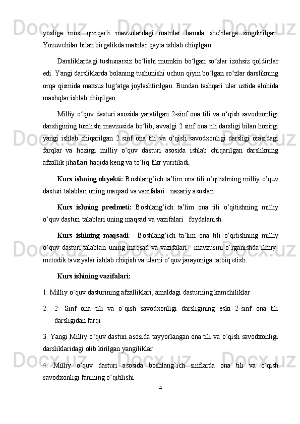 yoshga   mos,   qiziqarli   mavzulardagi   matnlar   hamda   she’rlarga   singdirilgan.
Yozuvchilar bilan birgalikda matnlar qayta ishlab chiqilgan.
Darsliklardagi tushunarsiz bo lishi mumkin bo lgan so zlar izohsiz qoldirilarʻ ʻ ʻ
edi. Yangi darsliklarda bolaning tushunishi uchun qiyin bo lgan so zlar darslikning	
ʻ ʻ
orqa qismida maxsus lug atga joylashtirilgan. Bundan tashqari ular ustida alohida	
ʻ
mashqlar ishlab chiqilgan. 
Milliy o quv dasturi asosida yaratilgan 2-sinf ona tili va o qish savodxonligi	
ʻ ʻ
darsligining tuzilishi mavzusida bo lib, avvalgi 2 sinf ona tili darsligi bilan hozirgi	
ʻ
yangi   ishlab   chiqarilgan   2   sinf   ona   tili   va   o qish   savodxonligi   darsligi   orasidagi	
ʻ
farqlar   va   hozirgi   milliy   o quv   dasturi   asosida   ishlab   chiqarilgan   darslikning	
ʻ
afzallik jihatlari haqida keng va to liq fikr yuritiladi. 	
ʻ
Kurs ishning obyekti:   Boshlang’ich ta’lim ona tili o’qitishning milliy o’quv
dasturi talablari uning maqsad va vazifalari   nazariy asoslari 
Kurs   ishning   predmeti:   Boshlang’ich   ta’lim   ona   tili   o’qitishning   milliy
o’quv dasturi talablari uning maqsad va vazifalari   foydalanish.
Kurs   ishining   maqsadi :     Boshlang’ich   ta’lim   ona   tili   o’qitishning   milliy
o’quv dasturi talablari uning maqsad va vazifalari     mavzusini  o‘rganishda ilmiy-
metodik tavsiyalar ishlab chiqish va ularni o‘quv jarayoniga tatbiq etish.
Kurs ishining vazifalari:
1. Milliy o`quv dasturining afzalliklari, amaldagi dasturning kamchiliklar
2. 2-   Sinf   ona   tili   va   o`qish   savodxonligi   darsligining   eski   2-sinf   ona   tili
darsligidan farqi
3. Yangi Milliy o quv dasturi asosida tayyorlangan ona tili va o qish savodxonligi	
ʻ ʻ
darsliklaridagi olib kirilgan yangiliklar 
4.   Milliy   o quv   dasturi   asosida   boshlang’ich   sinflarda   ona   tili   va   o qish	
ʻ ʻ
savodxonligi fanining o qitilishi 	
ʻ
4