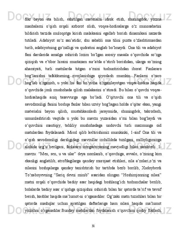 fikr   bayon   eta   bilish,   eshitilgan   materialni   idrok   etish,   shuningdek,   yozma
manbalarni   o qish   orqali   axborot   olish,   voqea-hodisalarga   o z   munosabatiniʻ ʻ
bildirish   tarzida   muloqotga   kirish   malakasini   egallab   borish   dinamikasi   nazarda
tutiladi.   Adabiyot   so z   san’atidir,   shu   sababli   ona   tilini   puxta   o zlashtirmasdan	
ʻ ʻ
turib, adabiyotning go zalligi va qudratini anglab bo lmaydi. Ona tili  va adabiyot
ʻ ʻ
fani   darslarida   amalga   oshirish   lozim   bo lgan   asosiy   masala   o quvchida   so zga	
ʻ ʻ ʻ
qiziqish   va   e’tibor   hissini   muntazam   sur’atda   o stirib   borishdan,   ularga   so zning	
ʻ ʻ
ahamiyati,   turli   matnlarda   tutgan   o rnini   tushuntirishdan   iborat.   Fanlararo	
ʻ
bog‘lanishni   tafakkurning   rivojlanishiga   qiyoslash   mumkin.   Fanlarni   o zaro	
ʻ
bog‘lab   o rganish,   u   yoki   bu   fan   bo yicha   o rganilayotgan   voqea-hodisa   haqida	
ʻ ʻ ʻ
o quvchida jonli mushohada qilish malakasini o stiradi. Bu bilan o quvchi voqea-	
ʻ ʻ ʻ
hodisahaqida   aniq   tasavvurga   ega   bo ladi.   O qituvchi   ona   tili   va   o qish	
ʻ ʻ ʻ
savodxonligi fanini boshqa fanlar bilan uzviy bog‘lagan holda o qitar ekan, yangi	
ʻ
materialni   bayon   qilish,   mustahkamlash   jarayonida,   shuningdek,   takrorlash,
umumlashtirish   vaqtida   u   yoki   bu   mavzu   yuzasidan   o rni   bilan   bog‘laydi   va	
ʻ
o quvchini   mantiqiy,   tahliliy   mushohadaga   undovchi   turli   mazmunga   oid	
ʻ
matnlardan   foydalanadi.   Misol   qilib   keltirishimiz   mumkinki,   1-sinf   Ona   tili   va
o qish   savodxonligi   darsligidagi   mavzullar   izchillikda   tuzilgani,   milliyligimizga
ʻ
alohida   urg’u   berilgani,   fanlararo   integratsiyaning   mavjudligi   bilan   xarakterli.   1-
mavzu:   “Men,   sen,   u   va   ular”   deya   nomlanib,   o quvchiga,   avvalo,   o zining   kim	
ʻ ʻ
ekanligi   anglatilib,   atrofdagilarga   qanday   murojaat   etishlari,   oila   a’zolari,o zi   va	
ʻ
oilasini   boshqalarga   qanday   tanishtirish   bir   tartibda   berib   borilib,   Xudoyberdi
To xaboyevning   “Sariq   devni   minib”   asaridan   olingan   “Hoshimjonning   oilasi”	
ʻ
matni   orqali   o quvchida   badiiy   asar   haqidagi   boshlang’ich   tushunchalar   berilib,	
ʻ
bolalarda badiiy asar o qishga qiziqishni  oshirish bilan bir qatorda ta’rif va tavsif	
ʻ
berish, kasblar haqida ma’lumot-ni o rganadilar. Og’zaki matn tuzishlari bilan bir	
ʻ
qatorda   mashqlar   uchun   ajratilgan   daftarlariga   ham   oilasi   haqida   ma’lumot
yozishni   o rganadilar.Bunday   matnlardan   foydalanish   o quvchini   ijodiy   fikrlash,	
ʻ ʻ
31 