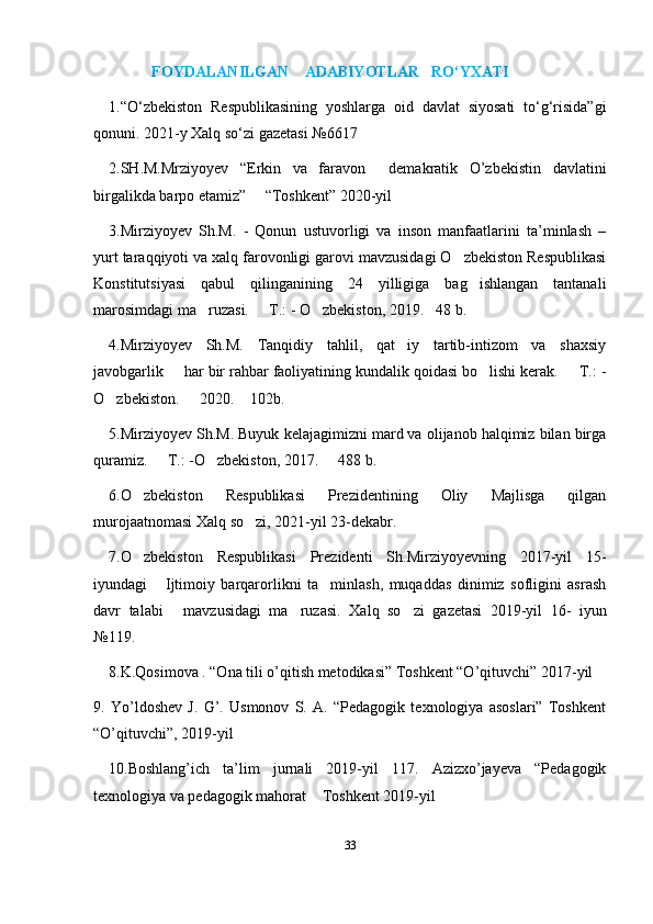 FOYDALANILGAN    ADABIYOTLAR   RO‘YXATI
1.“O‘zbekiston   Respublikasining   yoshlarga   oid   davlat   siyosati   to‘g‘risida”gi
qonuni. 2021-y Xalq so‘zi gazetasi №6617
2.SH.M.Mrziyoyev   “Erkin   va   faravon     demakratik   O’zbekistin   davlatini
birgalikda barpo etamiz”     “Toshkent” 2020-yil
3.Mirziyoyev   Sh.M.   -   Qonun   ustuvorligi   va   inson   manfaatlarini   ta’minlash   –
yurt taraqqiyoti va xalq farovonligi garovi mavzusidagi O zbekiston Respublikasi
Konstitutsiyasi   qabul   qilinganining   24   yilligiga   bag ishlangan   tantanali	
marosimdagi ma ruzasi.   T.: - O zbekiston, 2019. 48 b. 	
   
4.Mirziyoyev   Sh.M.   Tanqidiy   tahlil,   qat iy   tartib-intizom   va   shaxsiy	
javobgarlik   har bir rahbar faoliyatining kundalik qoidasi bo lishi kerak.   T.: -	
  
O zbekiston.   2020.  102b. 	
  
5.Mirziyoyev Sh.M. Buyuk kelajagimizni mard va olijanob halqimiz bilan birga
quramiz.   T.: -O zbekiston, 2017.   488 b. 	
  
6.O zbekiston   Respublikasi   Prezidentining   Oliy   Majlisga   qilgan	
murojaatnomasi Xalq so zi, 2021-yil 23-dekabr.	
7.O zbekiston   Respublikasi   Prezidenti   Sh.Mirziyoyevning   2017-yil   15-	
iyundagi   Ijtimoiy   barqarorlikni   ta minlash,   muqaddas   dinimiz   sofligini   asrash	
 
davr   talabi   mavzusidagi   ma ruzasi.  
  Xalq   so zi   gazetasi   2019-yil   16-   iyun	
№119.
8.K.Qosimova . “Ona tili o’qitish metodikasi” Toshkent “O’qituvchi” 2017-yil
9.   Yo’ldoshev   J.   G’.   Usmonov   S.   A.   “Pedagogik   texnologiya   asoslari”   Toshkent
“O’qituvchi”, 2019-yil
10.Boshlang’ich   ta’lim   jurnali   2019-yil   117.   Azizxo’jayeva   “Pedagogik
texnologiya va pedagogik mahorat  Toshkent 2019-yil	
33
