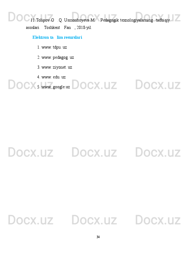 11.Tolipov  O .Q. Usmonboyeva   M.  Pedagogik  texnologiyalarning    tadbiqiy 
asoslari  Toshkent  Fan , 2018-yil.	
  
       Elektron ta lim resurslari	
1.   www. tdpu. uz
2. www. pedagog. uz
3. www. ziyonet. uz
4. www. edu. uz
5. www. google.uz
34
