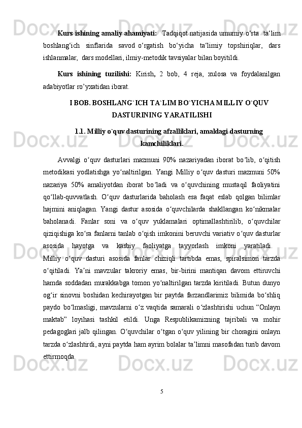 Kurs ishining amaliy ahamiyati:    Tadqiqot natijasida umumiy o‘rta   ta‘lim
boshlang‘ich     sinflarida     savod   o‘rgatish     bo‘yicha     ta‘limiy     topshiriqlar,     dars
ishlanmalar,  dars modellari, ilmiy-metodik tavsiyalar bilan boyitildi.
Kurs   ishining   tuzilishi:   Kirish ,   2   bob,   4   reja,   xulosa   va   foydalanilgan
adabiyotlar ro’yxatidan iborat. 
I BOB. BOSHLANG`ICH TA`LIM BO`YICHA MILLIY O`QUV
DASTURINING YARATILISHI
1.1. Milliy o`quv dasturining afzalliklari, amaldagi dasturning
kamchiliklari.
Avvalgi   o quv   dasturlari   mazmuni   90%   nazariyadan   iborat   bo lib,   o qitishʻ ʻ ʻ
metodikasi   yodlatishga   yo naltirilgan.   Yangi   Milliy   o quv   dasturi   mazmuni   50%	
ʻ ʻ
nazariya   50%   amaliyotdan   iborat   bo ladi   va   o quvchining   mustaqil   faoliyatini	
ʻ ʻ
qo llab-quvvatlash.   O quv   dasturlarida   baholash   esa   faqat   eslab   qolgan   bilimlar	
ʻ ʻ
hajmini   aniqlagan.   Yangi   dastur   asosida   o quvchilarda   shakllangan   ko nikmalar	
ʻ ʻ
baholanadi.   Fanlar   soni   va   o quv   yuklamalari   optimallashtirilib,   o quvchilar	
ʻ ʻ
qiziqishiga ko ra fanlarni tanlab o qish imkonini beruvchi variativ o quv dasturlar	
ʻ ʻ ʻ
asosida   hayotga   va   kasbiy   faoliyatga   tayyorlash   imkoni   yaratiladi.  
Milliy   o quv   dasturi   asosida   fanlar   chiziqli   tartibda   emas,   spiralsimon   tarzda	
ʻ
o qitiladi.   Ya ni   mavzular   takroriy   emas,   bir-birini   mantiqan   davom   ettiruvchi	
ʻ ʼ
hamda   soddadan   murakkabga   tomon   yo naltirilgan   tarzda   kiritiladi.   Butun   dunyo	
ʻ
og ir   sinovni   boshidan   kechirayotgan   bir   paytda   farzandlarimiz   bilimida   bo shliq	
ʻ ʻ
paydo   bo lmasligi,   mavzularni   o z   vaqtida   samarali   o zlashtirishi   uchun   “Onlayn	
ʻ ʻ ʻ
maktab”   loyihasi   tashkil   etildi.   Unga   Respublikamizning   tajribali   va   mohir
pedagoglari   jalb  qilingan.   O quvchilar  o tgan  o quv  yilining  bir  choragini  onlayn	
ʻ ʻ ʻ
tarzda o zlashtirdi, ayni paytda ham ayrim bolalar ta limni masofadan turib davom	
ʻ ʼ
ettirmoqda. 
5
