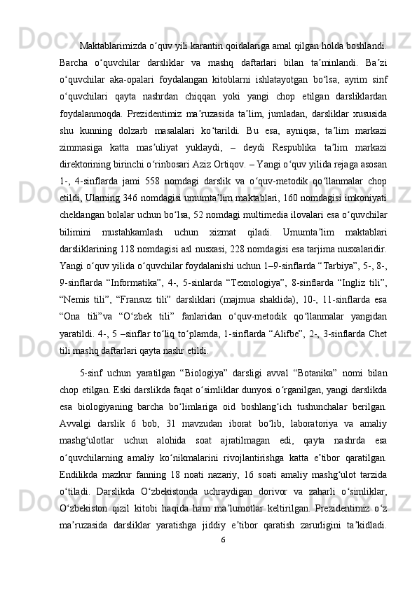 Maktablarimizda o quv yili karantin qoidalariga amal qilgan holda boshlandi.ʻ
Barcha   o quvchilar   darsliklar   va   mashq   daftarlari   bilan   ta minlandi.   Ba zi	
ʻ ʼ ʼ
o quvchilar   aka-opalari   foydalangan   kitoblarni   ishlatayotgan   bo lsa,   ayrim   sinf	
ʻ ʻ
o quvchilari   qayta   nashrdan   chiqqan   yoki   yangi   chop   etilgan   darsliklardan
ʻ
foydalanmoqda.   Prezidentimiz   ma ruzasida   ta lim,   jumladan,   darsliklar   xususida	
ʼ ʼ
shu   kunning   dolzarb   masalalari   ko tarildi.   Bu   esa,   ayniqsa,   ta lim   markazi	
ʻ ʼ
zimmasiga   katta   mas uliyat   yuklaydi,   –   deydi   Respublika   ta lim   markazi	
ʼ ʼ
direktorining birinchi o rinbosari Aziz Ortiqov. – Yangi o quv yilida rejaga asosan
ʻ ʻ
1-,   4-sinflarda   jami   558   nomdagi   darslik   va   o quv-metodik   qo llanmalar   chop	
ʻ ʻ
etildi, Ularning 346 nomdagisi umumta lim maktablari, 160 nomdagisi imkoniyati	
ʼ
cheklangan bolalar uchun bo lsa, 52 nomdagi multimedia ilovalari esa o quvchilar	
ʻ ʻ
bilimini   mustahkamlash   uchun   xizmat   qiladi.   Umumta lim   maktablari	
ʼ
darsliklarining 118 nomdagisi asl nusxasi, 228 nomdagisi esa tarjima nusxalaridir.
Yangi o quv yilida o quvchilar foydalanishi uchun 1–9-sinflarda “Tarbiya”, 5-, 8-,	
ʻ ʻ
9-sinflarda   “Informatika”,   4-,   5-sinlarda   “Texnologiya”,   8-sinflarda   “Ingliz   tili”,
“Nemis   tili”,   “Fransuz   tili”   darsliklari   (majmua   shaklida),   10-,   11-sinflarda   esa
“Ona   tili”va   “O zbek   tili”   fanlaridan   o quv-metodik   qo llanmalar   yangidan	
ʻ ʻ ʻ
yaratildi. 4-, 5 –sinflar to liq to plamda, 1-sinflarda “Alifbe”, 2-, 3-sinflarda Chet	
ʻ ʻ
tili mashq daftarlari qayta nashr etildi. 
5-sinf   uchun   yaratilgan   “Biologiya”   darsligi   avval   “Botanika”   nomi   bilan
chop etilgan. Eski darslikda faqat o simliklar dunyosi o rganilgan, yangi darslikda	
ʻ ʻ
esa   biologiyaning   barcha   bo limlariga   oid   boshlang ich   tushunchalar   berilgan.	
ʻ ʻ
Avvalgi   darslik   6   bob,   31   mavzudan   iborat   bo lib,   laboratoriya   va   amaliy	
ʻ
mashg ulotlar   uchun   alohida   soat   ajratilmagan   edi,   qayta   nashrda   esa	
ʻ
o quvchilarning   amaliy   ko nikmalarini   rivojlantirishga   katta   e tibor   qaratilgan.	
ʻ ʻ ʼ
Endilikda   mazkur   fanning   18   noati   nazariy,   16   soati   amaliy   mashg ulot   tarzida	
ʻ
o tiladi.   Darslikda   O zbekistonda   uchraydigan   dorivor   va   zaharli   o simliklar,	
ʻ ʻ ʻ
O zbekiston   qizil   kitobi   haqida   ham   ma lumotlar   keltirilgan.   Prezidentimiz   o z
ʻ ʼ ʻ
ma ruzasida   darsliklar   yaratishga   jiddiy   e tibor   qaratish   zarurligini   ta kidladi.
ʼ ʼ ʼ
6