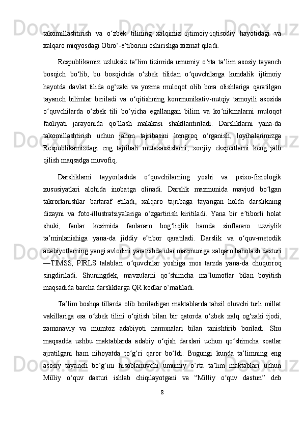 takomillashtirish   va   o zbek   tilining   xalqimiz   ijtimoiy-iqtisodiy   hayotidagi   vaʻ
xalqaro miqyosdagi Obro -e’tiborini oshirishga xizmat qiladi. 	
ʻ
Respublikamiz   uzluksiz   ta’lim   tizimida   umumiy   o rta   ta’lim   asosiy   tayanch	
ʻ
bosqich   bo lib,   bu   bosqichda   o zbek   tilidan   o quvchilarga   kundalik   ijtimoiy	
ʻ ʻ ʻ
hayotda   davlat   tilida   og‘zaki   va   yozma   muloqot   olib   bora   olishlariga   qaratilgan
tayanch   bilimlar   beriladi   va   o qitishning   kommunikativ-nutqiy   tamoyili   asosida	
ʻ
o quvchilarda   o zbek   tili   bo yicha   egallangan   bilim   va   ko nikmalarni   muloqot	
ʻ ʻ ʻ ʻ
faoliyati   jarayonida   qo llash   malakasi   shakllantiriladi.   Darsliklarni   yana-da	
ʻ
takomillashtirish   uchun   jahon   tajribasini   kengroq   o rganish,   loyihalarimizga	
ʻ
Respublikamizdagi   eng   tajribali   mutaxassislarni,   xorijiy   ekspertlarni   keng   jalb
qilish maqsadga muvofiq. 
Darsliklarni   tayyorlashda   o quvchilarning   yoshi   va   psixo-fiziologik	
ʻ
xususiyatlari   alohida   inobatga   olinadi.   Darslik   mazmunida   mavjud   bo lgan	
ʻ
takrorlanishlar   bartaraf   etiladi,   xalqaro   tajribaga   tayangan   holda   darslikning
dizayni   va   foto-illustratsiyalariga   o zgartirish   kiritiladi.   Yana   bir   e tiborli   holat	
ʻ ʼ
shuki,   fanlar   kesimida   fanlararo   bog liqlik   hamda   sinflararo   uzviylik	
ʻ
ta minlanishiga   yana-da   jiddiy   e tibor   qaratiladi.   Darslik   va   o quv-metodik	
ʼ ʼ ʻ
adabiyotlarning yangi avlodini yaratishda ular mazmuniga xalqaro baholash dasturi
—TIMSS,   PIRLS   talablari   o quvchilar   yoshiga   mos   tarzda   yana-da   chuqurroq	
ʻ
singdiriladi.   Shuningdek,   mavzularni   qo shimcha   ma lumotlar   bilan   boyitish	
ʻ ʼ
maqsadida barcha darsliklarga QR kodlar o rnatiladi. 
ʻ
Ta’lim boshqa tillarda olib boriladigan maktablarda tahsil oluvchi turli millat
vakillariga   esa   o zbek   tilini   o qitish   bilan   bir   qatorda   o zbek   xalq   og‘zaki   ijodi,	
ʻ ʻ ʻ
zamonaviy   va   mumtoz   adabiyoti   namunalari   bilan   tanishtirib   boriladi.   Shu
maqsadda   ushbu   maktablarda   adabiy   o qish   darslari   uchun   qo shimcha   soatlar	
ʻ ʻ
ajratilgani   ham   nihoyatda   to g‘ri   qaror   bo ldi.   Bugungi   kunda   ta’limning   eng	
ʻ ʻ
asosiy   tayanch   bo g‘ini   hisoblanuvchi   umumiy   o rta   ta’lim   maktablari   uchun	
ʻ ʻ
Milliy   o quv   dasturi   ishlab   chiqilayotgani   va   “Milliy   o quv   dasturi”   deb	
ʻ ʻ
8