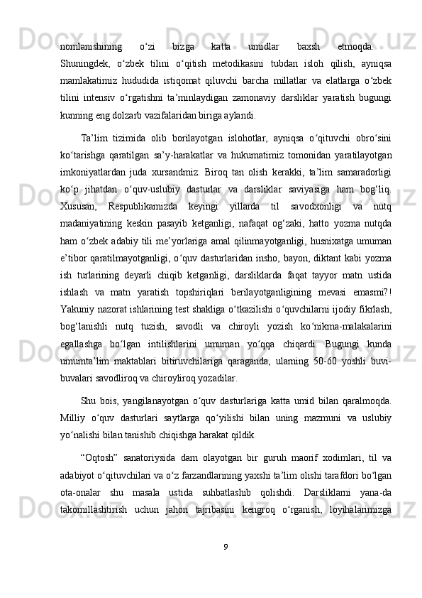 nomlanishining   o zi   bizga   katta   umidlar   baxsh   etmoqda.  ʻ
Shuningdek,   o zbek   tilini   o qitish   metodikasini   tubdan   isloh   qilish,   ayniqsa	
ʻ ʻ
mamlakatimiz   hududida   istiqomat   qiluvchi   barcha   millatlar   va   elatlarga   o zbek	
ʻ
tilini   intensiv   o rgatishni   ta’minlaydigan   zamonaviy   darsliklar   yaratish   bugungi	
ʻ
kunning eng dolzarb vazifalaridan biriga aylandi. 
Ta’lim   tizimida   olib   borilayotgan   islohotlar,   ayniqsa   o qituvchi   obro sini	
ʻ ʻ
ko tarishga   qaratilgan   sa’y-harakatlar   va   hukumatimiz   tomonidan   yaratilayotgan	
ʻ
imkoniyatlardan   juda   xursandmiz.   Biroq   tan   olish   kerakki,   ta’lim   samaradorligi
ko p   jihatdan   o quv-uslubiy   dasturlar   va   darsliklar   saviyasiga   ham   bog‘liq.
ʻ ʻ
Xususan,   Respublikamizda   keyingi   yillarda   til   savodxonligi   va   nutq
madaniyatining   keskin   pasayib   ketganligi,   nafaqat   og‘zaki,   hatto   yozma   nutqda
ham   o zbek   adabiy   tili   me’yorlariga  amal   qilinmayotganligi,  husnixatga   umuman	
ʻ
e’tibor  qaratilmayotganligi,  o quv  dasturlaridan  insho,  bayon,  diktant  kabi   yozma	
ʻ
ish   turlarining   deyarli   chiqib   ketganligi,   darsliklarda   faqat   tayyor   matn   ustida
ishlash   va   matn   yaratish   topshiriqlari   berilayotganligining   mevasi   emasmi?!
Yakuniy nazorat ishlarining test shakliga o tkazilishi o quvchilarni ijodiy fikrlash,	
ʻ ʻ
bog‘lanishli   nutq   tuzish,   savodli   va   chiroyli   yozish   ko nikma-malakalarini	
ʻ
egallashga   bo lgan   intilishlarini   umuman   yo qqa   chiqardi.   Bugungi   kunda	
ʻ ʻ
umumta’lim   maktablari   bitiruvchilariga   qaraganda,   ularning   50-60   yoshli   buvi-
buvalari savodliroq va chiroyliroq yozadilar. 
Shu   bois,   yangilanayotgan   o quv   dasturlariga   katta   umid   bilan   qaralmoqda.	
ʻ
Milliy   o quv   dasturlari   saytlarga   qo yilishi   bilan   uning   mazmuni   va   uslubiy	
ʻ ʻ
yo nalishi bilan tanishib chiqishga harakat qildik. 	
ʻ
“Oqtosh”   sanatoriysida   dam   olayotgan   bir   guruh   maorif   xodimlari,   til   va
adabiyot o qituvchilari va o z farzandlarining yaxshi ta’lim olishi tarafdori bo lgan	
ʻ ʻ ʻ
ota-onalar   shu   masala   ustida   suhbatlashib   qolishdi.   Darsliklarni   yana-da
takomillashtirish   uchun   jahon   tajribasini   kengroq   o rganish,   loyihalarimizga	
ʻ
9