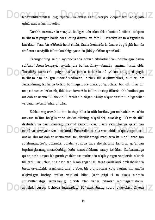 Respublikamizdagi   eng   tajribali   mutaxassislarni,   xorijiy   ekspertlarni   keng   jalb
qilish maqsadga muvofiq.
Darslik   mazmunida   mavjud   bo lgan   takrorlanishlar   bartaraf   etiladi,   xalqaroʻ
tajribaga tayangan holda darslikning dizayni va foto-illustratsiyalariga o zgartirish	
ʻ
kiritiladi. Yana bir e tiborli holat shuki, fanlar kesimida fanlararo bog liqlik hamda	
ʼ ʻ
sinflararo uzviylik ta minlanishiga yana-da jiddiy e tibor qaratiladi. 
ʼ ʼ
Oromgohning   salqin   ayvonchasida   o zaro   fikrlashishdan   boshlangan   davra	
ʻ
suhbati   tobora   kengayib,   aytish   joiz   bo lsa,   ilmiy—Amaliy   seminar   tusini   oldi.	
ʻ
Tasodifiy   uchrashib   qolgan   ushbu   jamoa   tarkibida   40   yildan   ortiq   pedagogik
tajribaga   ega   bo lgan   maorif   xodimlari,   o zbek   tili   o qituvchilari,   olimlar,   o z	
ʻ ʻ ʻ ʻ
farzandining   taqdiriga   befarq   bo lmagan   ota-onalar,   o quvchilar   bor   edi.   Ular   bir	
ʻ ʻ
maqsad uchun birlashib, ikki kun davomida ta’lim boshqa tillarda olib boriladigan
maktablar uchun “O zbek tili” fanidan tuzilgan Milliy o quv dasturini o rgandilar	
ʻ ʻ ʻ
va bandma-band tahlil qildilar. 
Suhbatning   avvali   ta’lim   boshqa   tillarda   olib   boriladigan   maktablar   va   o rta	
ʻ
maxsus   ta’lim   bo g‘inlarida   davlat   tilining   o qitilishi,   amaldagi   “O zbek   tili”	
ʻ ʻ ʻ
dasturlari   va   darsliklaridagi   mavjud   kamchiliklar,   ularni   yaxshilashga   qaratilgan
taklif   va   tavsiyalardan   boshlandi.   Farzandlarini   rus   maktabida   o qitayotgan   ota-	
ʻ
onalar   shu   maktablar   uchun   yozilgan   darsliklardagi   matnlarda   kam   qo llanadigan	
ʻ
so zlarning   ko p   uchrashi,   bolalar   yoshiga   mos   she’rlarning   kamligi,   qo yilgan	
ʻ ʻ ʻ
topshiriqlarning   murakkabligi   kabi   kamchiliklarni   sanay   ketdilar.   Suhbatimizga
quloq tutib turgan bir guruh yoshlar esa maktabda o qib yurgan vaqtlarida o zbek	
ʻ ʻ
tili   fani   ular   uchun   eng   oson   fan   hisoblanganligi,   faqat   qoidalarni   o zlashtirishda	
ʻ
biroz   qiyinchilik   sezishganligini,   o zbek   tili   o qituvchisi   ko p   vaqtini   shu   sinfda	
ʻ ʻ ʻ
o qiydigan   boshqa   millat   vakillari   bilan   (ular   atigi   4   ta   ekan)   alohida	
ʻ
shug‘ullanishga   sarflaganligi   tufayli   ular   yangi   bilimlar   ololmaganliklarini
aytishdi.   Biroq,   Uchtepa   tumanidagi   107-maktabning   sobiq   o quvchisi   Diyora	
ʻ
10 