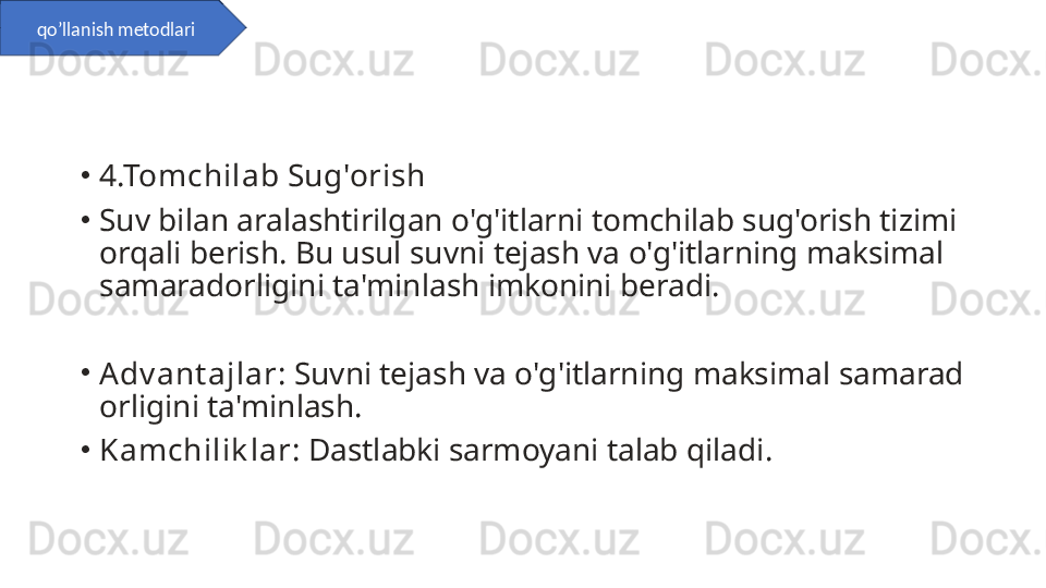 •
4.Tomchilab Sug'orish
•
Suv bilan aralashtirilgan o'g'itlarni tomchilab sug'orish tizimi 
orqali berish. Bu usul suvni tejash va o'g'itlarning maksimal 
samaradorligini ta'minlash imkonini beradi.
•
Adv ant ajlar : Suvni tejash va o'g'itlarning maksimal samarad
orligini ta'minlash.
•
Kamchilik lar : Dastlabki sarmoyani talab qiladi.qo’llanish metodlari 