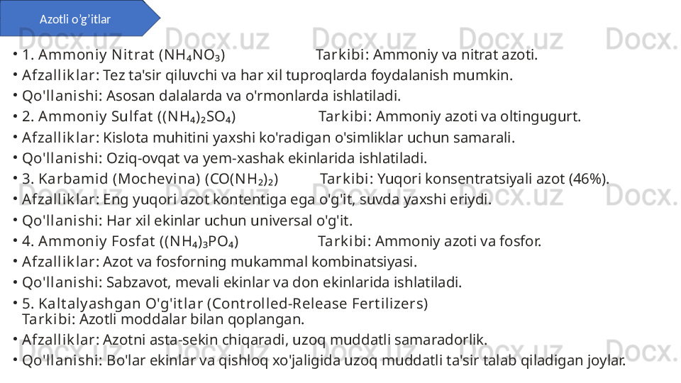 •
1. Ammoniy  N it rat  (N H₄NO₃)                        Tark ibi : Ammoniy va nitrat azoti.
•
Afzallik lar : Tez ta'sir qiluvchi va har xil tuproqlarda foydalanish mumkin.
•
Qo'llanishi : Asosan dalalarda va o'rmonlarda ishlatiladi.
•
2. Ammoniy  Sulfat  ((N H₄)₂SO₄)                      Tark ibi : Ammoniy azoti va oltingugurt.
•
Afzallik lar : Kislota muhitini yaxshi ko'radigan o'simliklar uchun samarali.
•
Qo'llanishi : Oziq-ovqat va yem-xashak ekinlarida ishlatiladi.
•
3. Karbamid (Mochev ina) (CO(N H₂)₂)           Tark ibi : Yuqori konsentratsiyali azot (46%).
•
Afzallik lar : Eng yuqori azot kontentiga ega o'g'it, suvda yaxshi eriydi.
•
Qo'llanishi : Har xil ekinlar uchun universal o'g'it.
•
4. Ammoniy  Fosfat  ((N H₄)₃PO₄)                     Tark ibi : Ammoniy azoti va fosfor.
•
Afzallik lar : Azot va fosforning mukammal kombinatsiyasi.
•
Qo'llanishi : Sabzavot, mevali ekinlar va don ekinlarida ishlatiladi.
•
5. Kalt aly ashgan O'g'it lar (Cont rolled-Release Fert ilizers) 
Tark ibi : Azotli moddalar bilan qoplangan.
•
Afzallik lar : Azotni asta-sekin chiqaradi, uzoq muddatli samaradorlik.
•
Qo'llanishi : Bo'lar ekinlar va qishloq xo'jaligida uzoq muddatli ta'sir talab qiladigan joylar.Azotli o’g’itlar 