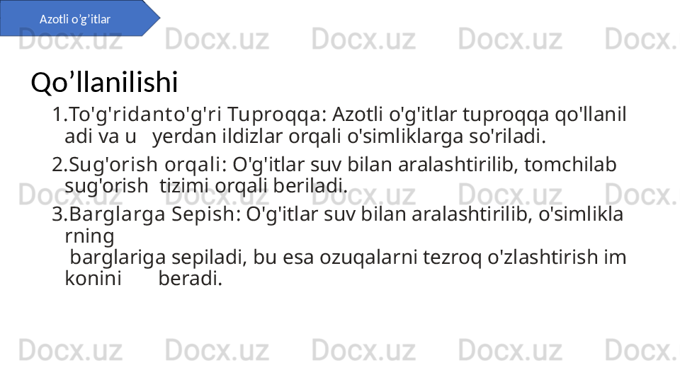 1. To'g'ridant o'g'ri Tuproqqa : Azotli o'g'itlar tuproqqa qo'llanil
adi va u   yerdan ildizlar orqali o'simliklarga so'riladi.
2. Sug'orish orqali : O'g'itlar suv bilan aralashtirilib, tomchilab 
sug'orish  tizimi orqali beriladi.
3. Barglarga Sepish : O'g'itlar suv bilan aralashtirilib, o'simlikla
rning       
 barglariga sepiladi, bu esa ozuqalarni tezroq o'zlashtirish im
konini       beradi.Azotli o’g’itlar
Qo’llanilishi 