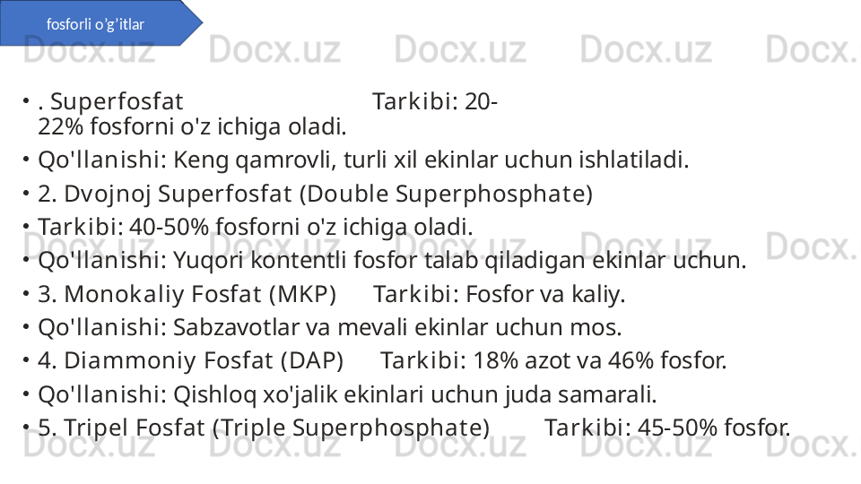 •
. Superfosfat                                Tark ibi : 20-
22% fosforni o'z ichiga oladi.
•
Qo'llanishi : Keng qamrovli, turli xil ekinlar uchun ishlatiladi.
•
2. Dv ojnoj Superfosfat  (Double Superphosphat e)
•
Tark ibi : 40-50% fosforni o'z ichiga oladi.
•
Qo'llanishi : Yuqori kontentli fosfor talab qiladigan ekinlar uchun.
•
3. Monok aliy  Fosfat  (MKP)      Tark ibi : Fosfor va kaliy.
•
Qo'llanishi : Sabzavotlar va mevali ekinlar uchun mos.
•
4. Diammoniy  Fosfat  (DAP)      Tark ibi : 18% azot va 46% fosfor.
•
Qo'llanishi : Qishloq xo'jalik ekinlari uchun juda samarali.
•
5. Tripel Fosfat  (Triple Superphosphat e)         Tark ibi : 45-50% fosfor.fosforli o’g’itlar 