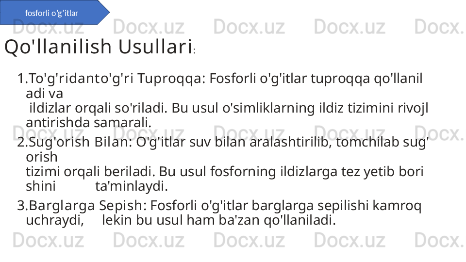 1. To'g'ridant o'g'ri Tuproqqa : Fosforli o'g'itlar tuproqqa qo'llanil
adi va         
 ildizlar orqali so'riladi. Bu usul o'simliklarning ildiz tizimini rivojl
antirishda samarali.
2. Sug'orish Bilan : O'g'itlar suv bilan aralashtirilib, tomchilab sug'
orish          
tizimi orqali beriladi. Bu usul fosforning ildizlarga tez yetib bori
shini           ta'minlaydi.
3. Barglarga Sepish : Fosforli o'g'itlar barglarga sepilishi kamroq 
uchraydi,     lekin bu usul ham ba'zan qo'llaniladi.Qo'llanilish Usullari :fosforli o’g’itlar 