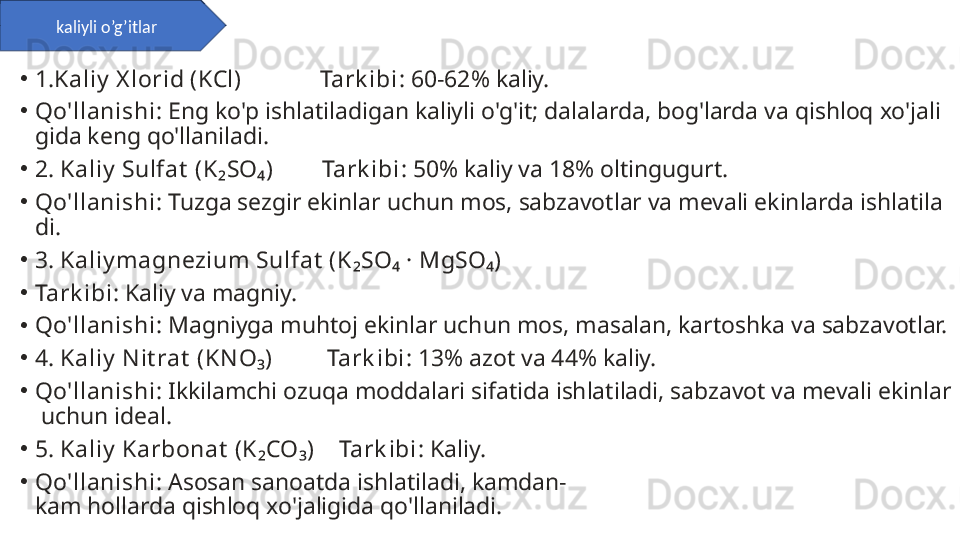 •
1.Kaliy  X lorid (KCl)             Tark ibi : 60-62% kaliy.
•
Qo'llanishi : Eng ko'p ishlatiladigan kaliyli o'g'it; dalalarda, bog'larda va qishloq xo'jali
gida keng qo'llaniladi.
•
2. Kaliy  Sulfat  (K₂SO₄)        Tark ibi : 50% kaliy va 18% oltingugurt.
•
Qo'llanishi : Tuzga sezgir ekinlar uchun mos, sabzavotlar va mevali ekinlarda ishlatila
di.
•
3. Kaliy magnezium Sulfat  (K₂SO₄ · MgSO₄)
•
Tark ibi : Kaliy va magniy.
•
Qo'llanishi : Magniyga muhtoj ekinlar uchun mos, masalan, kartoshka va sabzavotlar.
•
4. Kaliy  N it rat  (KNO₃)         Tark ibi : 13% azot va 44% kaliy.
•
Qo'llanishi : Ikkilamchi ozuqa moddalari sifatida ishlatiladi, sabzavot va mevali ekinlar
 uchun ideal.
•
5. Kaliy  Karbonat  (K₂CO₃)    Tark ibi : Kaliy.
•
Qo'llanishi : Asosan sanoatda ishlatiladi, kamdan-
kam hollarda qishloq xo'jaligida qo'llaniladi. kaliyli o’g’itlar 