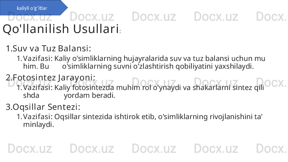 1. Suv  v a Tuz Balansi :
1. Vazifasi : Kaliy o'simliklarning hujayralarida suv va tuz balansi uchun mu
him. Bu       o'simliklarning suvni o'zlashtirish qobiliyatini yaxshilaydi.
2. Fot osint ez J aray oni :
1. Vazifasi : Kaliy fotosintezda muhim rol o'ynaydi va shakarlarni sintez qili
shda             yordam beradi.
3. Oqsillar Sent ezi :
1. Vazifasi : Oqsillar sintezida ishtirok etib, o'simliklarning rivojlanishini ta'
minlaydi.kaliyli o’g’itlar
Qo'llanilish Usullari : 