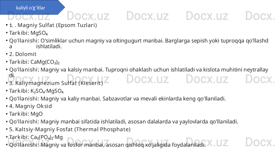 •
1.  . Magniy  Sulfat  (Epsom Tuzlari )
•
Tark ibi : MgSO₄
•
Qo'll ani shi : O'simliklar uchun magniy va oltingugurt manbai. Barglarga sepish yoki tuproqqa qo'llashd
a                 ishlatiladi.
•
2. Dolomit
•
Tark ibi : CaMg(CO₃)₂
•
Qo'll ani shi : Magniy va kalsiy manbai. Tuproqni ohaklash uchun ishlatiladi va kislota muhitini neytrallay
di.
•
3. Kal iy magnezi um Sulfat  (Ki eseri t )
•
Tark ibi : K₂SO₄·MgSO₄
•
Qo'll ani shi : Magniy va kaliy manbai. Sabzavotlar va mevali ekinlarda keng qo'llaniladi.
•
4. Magniy  Ok si d
•
Tark ibi : MgO
•
Qo'll ani shi : Magniy manbai sifatida ishlatiladi, asosan dalalarda va yaylovlarda qo'llaniladi.
•
5. Kal t siy -Magniy  Fosfat  (Thermal  Phosphat e)
•
Tark ibi : Ca₃(PO₄)₂·Mg
•
Qo'll ani shi : Magniy va fosfor manbai, asosan qishloq xo'jaligida foydalaniladi.kaliyli o’g’itlar 