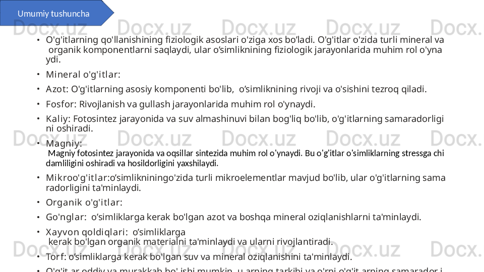 •
O'g'itlarning qo'llanishining fiziologik asoslari o'ziga xos bo’ladi. O'g'itlar o'zida turli mineral va
 organik komponentlarni saqlaydi, ular o’simliknining fiziologik jarayonlarida muhim rol o'yna
ydi.
•
Mineral o'g'it lar:
•
Azot : O'g'itlarning asosiy komponenti bo'lib,  o’simliknining rivoji va o'sishini tezroq qiladi.
•
Fosfor : Rivojlanish va gullash jarayonlarida muhim rol o'ynaydi.
•
Kaliy : Fotosintez jarayonida va suv almashinuvi bilan bog'liq bo'lib, o'g'itlarning samaradorligi
ni oshiradi.
•
Magniy : 
 Magniy fotosintez jarayonida va oqsillar sintezida muhim rol o'ynaydi. Bu o'g'itlar o'simliklarning stressga chi
damliligini oshiradi va hosildorligini yaxshilaydi.
•
Mik roo'g'i t lar :o’simlikniningo'zida turli mikroelementlar mavjud bo'lib, ular o'g'itlarning sama
radorligini ta'minlaydi.
•
Organik  o'g'it lar:
•
Go'ngl ar :  o’simliklarga kerak bo'lgan azot va boshqa mineral oziqlanishlarni ta'minlaydi.
•
X ay v on qoldiqlari :  o’simliklarga 
 kerak bo'lgan organik materialni ta'minlaydi va ularni rivojlantiradi.
•
Torf : o’simliklarga kerak bo'lgan suv va mineral oziqlanishini ta'minlaydi.
•
O'g'itlar oddiy va murakkab bo'lishi mumkin, ularning tarkibi va o'rni o'g'itlarning samaradorli
gini ta'minlaydi. O'g'itlarni qo'llash orqali o’simliklarning samaradorligini oshirish mumkin, leki
n ularning tarkibini va o'rni nazorat qilish zarur.Umumiy tushuncha 