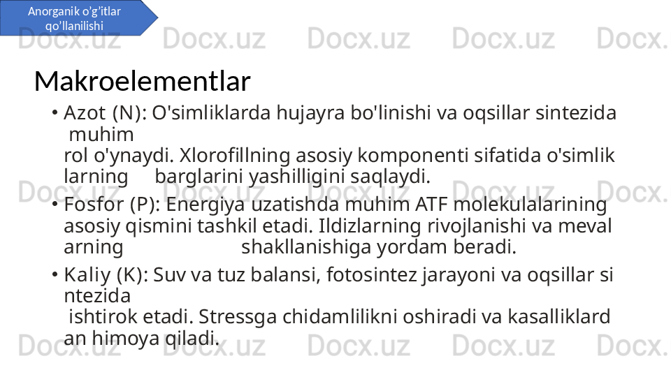 •
Azot  (N) : O'simliklarda hujayra bo'linishi va oqsillar sintezida
 muhim    
rol o'ynaydi. Xlorofillning asosiy komponenti sifatida o'simlik
larning     barglarini yashilligini saqlaydi.
•
Fosfor (P) : Energiya uzatishda muhim ATF molekulalarining 
asosiy qismini tashkil etadi. Ildizlarning rivojlanishi va meval
arning                       shakllanishiga yordam beradi.
•
Kaliy  (K) : Suv va tuz balansi, fotosintez jarayoni va oqsillar si
ntezida    
 ishtirok etadi. Stressga chidamlilikni oshiradi va kasalliklard
an himoya qiladi.Anorganik o’g’itlar 
qo’llanilishi
Makroelementlar 