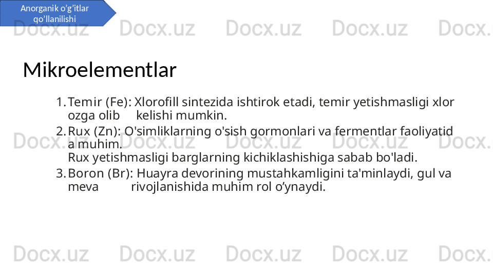 1. Temir (Fe) : Xlorofill sintezida ishtirok etadi, temir yetishmasligi xlor
ozga olib     kelishi mumkin.
2. Rux (Zn) : O'simliklarning o'sish gormonlari va fermentlar faoliyatid
a muhim.  
Rux yetishmasligi barglarning kichiklashishiga sabab bo'ladi.
3. Boron (Br) : Huayra devorining mustahkamligini ta'minlaydi, gul va 
meva          rivojlanishida muhim rol o’ynaydi.Anorganik o’g’itlar 
qo’llanilishi
Mikroelementlar 