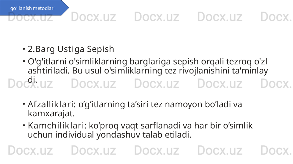 •
2.Barg Ust iga Sepish
•
O'g'itlarni o'simliklarning barglariga sepish orqali tezroq o'zl
ashtiriladi. Bu usul o'simliklarning tez rivojlanishini ta'minlay
di.
•
Afzallik lari:  o’g’itlarning ta’siri tez namoyon bo’ladi va 
kamxarajat.
•
Kamchilik lari :   ko’proq vaqt sarflanadi va har bir o’simlik 
uchun individual yondashuv talab etiladi.qo’llanish metodlari 