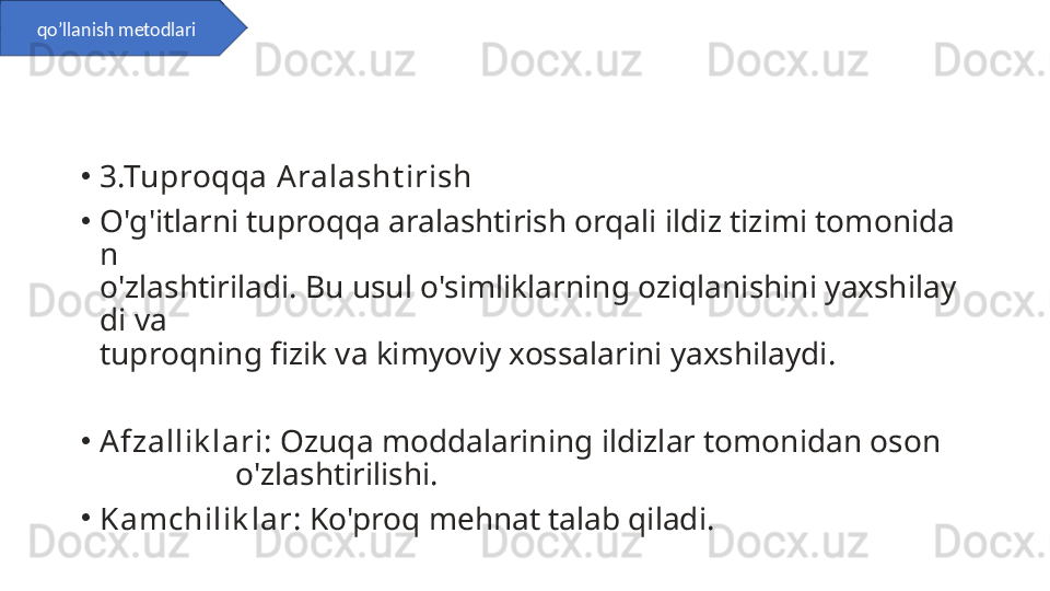 •
3.Tuproqqa Aralasht irish
•
O'g'itlarni tuproqqa aralashtirish orqali ildiz tizimi tomonida
n               
o'zlashtiriladi. Bu usul o'simliklarning oziqlanishini yaxshilay
di va          
tuproqning fizik va kimyoviy xossalarini yaxshilaydi.
•
Afzallik lari : Ozuqa moddalarining ildizlar tomonidan oson    
                 o'zlashtirilishi.
•
Kamchilik lar : Ko'proq mehnat talab qiladi.qo’llanish metodlari 