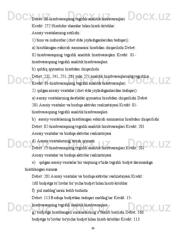 Debet: 06-hisobvaraqning tegishli analitik hisobvaraqlari
Kredit: 272 Hisobdor shaxslar bilan hisob-kitoblar.
Asosiy vositalarning sotilishi:
1) bino va inshootlar (chet elda joylashganlaridan tashqari):
a) hisoblangan eskirish summasini hisobdan chiqarilishi Debet:
02-hisobvaraqning   tegishli   analitik   hisobvaraqlari   Kredit:   01-
hisobvaraqning tegishli analitik hisobvaraqlari
b) qoldiq qiymatini hisobdan chiqarilishi
Debet: 231, 241, 251, 261 yoki 271 analitik hisobvaraqlarning tegishlisi
Kredit: 01-hisobvaraqning tegishli analitik hisobvaraqlari
2) qolgan asosiy vositalar (chet elda joylashganlaridan tashqari):
a) asosiy vositalarning dastlabki qiymatini hisobdan chiqarilishi Debet: 
201 Asosiy vositalar va boshqa aktivlar realizatsiyasi Kredit: 01-
hisobvaraqning tegishli analitik hisobvaraqlari
b) asosiy vositalarning hisoblangan eskirish summasini hisobdan chiqarilishi
Debet: 02-hisobvaraqning tegishli analitik hisobvaraqlari Kredit: 201 
Asosiy vositalar va boshqa aktivlar realizatsiyasi
d) Asosiy vositalarning sotish qiymati
Debet: 15-hisobvaraqning tegishli analitik hisobvaraqlari Kredit: 201 
Asosiy vositalar va boshqa aktivlar realizatsiyasi
e) qolgan asosiy vositalar bir vaqtning o c
zida tegishli budjet daromadiga 
hisoblangan summa
Debet: 201 Asosiy vositalar va boshqa aktivlar realizatsiyasi Kredit: 
160 budjetga to’lovlar bo’yicha budjet bilan hisob-kitoblar
f) pul mablag’iarini kelib tushishi
Debet: 113 Boshqa budjetdan tashqari mablag’iar Kredit: 15-
hisobvaraqning tegishli analitik hisobvaraqlari
g) budjetga hisoblangan summalarning o 6
tkazib berilishi Debet: 160 
budjetga to’lovlar bo'yicha budjet bilan hisob-kitoblar Kredit: 113 
18