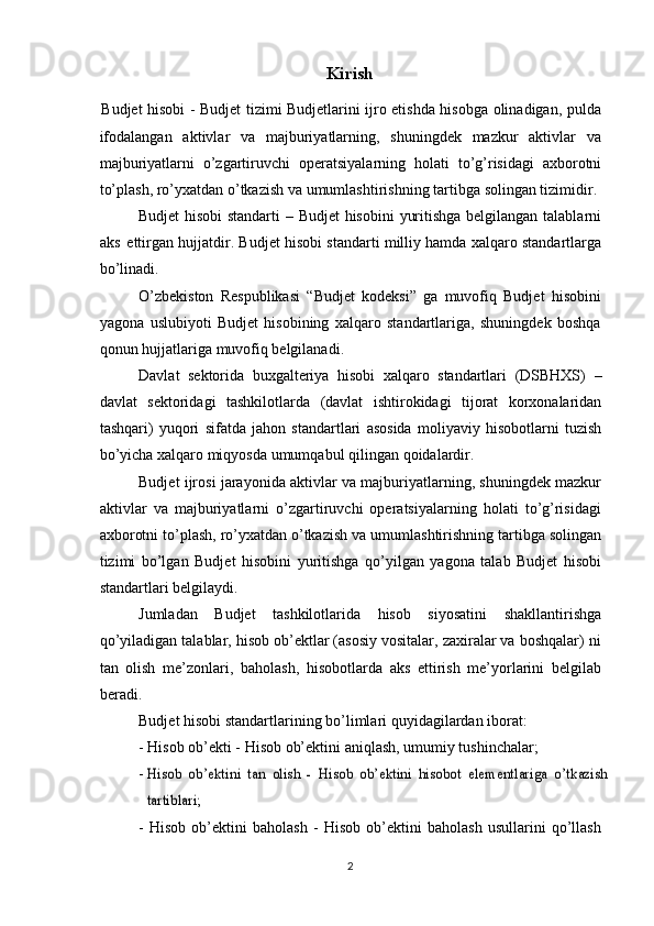 Kirish
Budjet hisobi - Budjet tizimi Budjetlarini ijro etishda hisobga olinadigan, pulda
ifodalangan   aktivlar   va   majburiyatlarning,   shuningdek   mazkur   aktivlar   va
majburiyatlarni   o’zgartiruvchi   operatsiyalarning   holati   to’g’risidagi   axborotni
to’plash,   ro’yxatdan   o’tkazish va   umumlashtirishning   tartibga   solingan tizimidir.
Budjet   hisobi   standarti   –   Budjet   hisobini   yuritishga   belgilangan   talablarni
aks   ettirgan   hujjatdir.   Budjet   hisobi standarti   milliy hamda   xalqaro   standartlarga
bo’linadi.
O’zbekiston   Respublikasi   “Budjet   kodeksi”   ga   muvofiq   Budjet   hisobini
yagona   uslubiyoti   Budjet   hisobining   xalqaro   standartlariga,   shuningdek   boshqa
qonun   hujjatlariga   muvofiq belgilanadi.
Davlat   sektorida   buxgalteriya   hisobi   xalqaro   standartlari   (DSBHXS)   –
davlat   sektoridagi   tashkilotlarda   (davlat   ishtirokidagi   tijorat   korxonalaridan
tashqari)   yuqori   sifatda   jahon   standartlari   asosida   moliyaviy   hisobotlarni   tuzish
bo’yicha xalqaro miqyosda   umumqabul qilingan   qoidalardir.
Budjet ijrosi jarayonida aktivlar va majburiyatlarning, shuningdek mazkur
aktivlar   va   majburiyatlarni   o’zgartiruvchi   operatsiyalarning   holati   to’g’risidagi
axborotni to’plash,   ro’yxatdan   o’tkazish   va   umumlashtirishning   tartibga   solingan
tizimi   bo’lgan   Budjet   hisobini   yuritishga   qo’yilgan   yagona   talab   Budjet   hisobi
standartlari   belgilaydi.
Jumladan   Budjet   tashkilotlarida   hisob   siyosatini   shakllantirishga
qo’yiladigan   talablar, hisob ob’ektlar (asosiy vositalar, zaxiralar va boshqalar) ni
tan   olish   me’zonlari,   baholash,   hisobotlarda   aks   ettirish   me’yorlarini   belgilab
beradi.
Budjet   hisobi   standartlarining   bo’limlari   quyidagilardan   iborat:
- Hisob   ob’ekti   -   Hisob   ob’ektini   aniqlash,   umumiy   tushinchalar;
-Hisob	 ob’ektini	 tan	 olish	 - Hisob	 ob’ektini	 hisobot	 elementlariga	 o’tkazish	
tartiblari;
- Hisob   ob’ektini   baholash   -   Hisob   ob’ektini   baholash   usullarini   qo’llash
2 