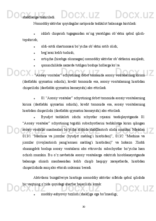 shakllariga tushiriladi. 
Nomoddiy aktivlar quyidagilar natijasida tashkilot balansiga kiritiladi:
o ishlab   chiqarish   tugaganidan   so’ng   yaratilgan   ob’ektni   qabul   qilish-
topshirish;
o oldi-sotdi shartnomasi bo’yicha ob’ektni sotib olish;
o beg’araz kelib tushish;
o ortiqcha (hisobga olinmagan) nomoddiy aktivlar ob’ektlarini aniqlash;
o qonunchilikda nazarda tutilgan boshqa hollarga ko’ra.
  “Asosiy vositalar” schyotining debet tomonida asosiy vositalarning kirimi
(dastlabki   qiymatini   oshishi),   kredit   tomonida   esa,   asosiy   vositalarning   hisobdan
chiqarilishi (dastlabki qiymatini kamayishi) aks ettiriladi.
o 01 “Asosiy vositalar” schyotining debet tomonida asosiy vositalarning
kirimi   (dastlabki   qiymatini   oshishi),   kredit   tomonida   esa,   asosiy   vositalarning
hisobdan chiqarilishi (dastlabki qiymatini kamayishi) aks ettiriladi.
o Byudjet   tashkiloti   ishchi   schyotlar   rejasini   tasdiqlayotganda   01
“Asosiy   vositalar”   schyotining   tegishli   subschyotlarini   tashkilotga   kirim   qilingan
asosiy vositalar manbaalari bo’yicha alohida shakllantirib olishi mumkin. Masalan
013/1   “Mashina   va   jixozlar   (byudjet   mablag’i   hisobidan)”,   013/2   “Mashina   va
jixozlar   (rivojlantirish   jamg’armasi   mablag’i   hisobidan)”   va   hokazo.   Xuddi
shuningdek   boshqa   asosiy   vositalarni   aks   ettiruvchi   subschyotlar   bo’yicha   ham
ochish   mumkin.   Bu   o’z   navbatida   asosiy   vositalarga   eskitrish   hisoblanayotganda
balansga   olinish   manbaasidan   kelib   chiqib   haqiqiy   xarajatlarda,   hisobdan
chiqarilishida aniq aks ettirish imkonini beradi.
Aktivlarni  buxgalteriya hisobiga nomoddiy aktivlar  sifatida qabul  qilishda
bir vaqtning o’zida quyidagi shartlar bajarilishi kerak:
o moddiy-ashyoviy tuzilish (shakl)ga ega bo’lmasligi;
30 