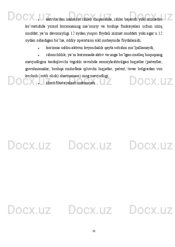 o aktivlardan mahsulot ishlab chiqarishda, ishlar bajarish yoki xizmatlar
ko’rsatishda   yoxud   korxonaning   ma’muriy   va   boshqa   funksiyalari   uchun   uzoq
muddat, ya’ni davomiyligi 12 oydan yuqori foydali xizmat muddati yoki agar u 12
oydan oshadigan bo’lsa, oddiy operatsion sikl mobaynida foydalanish;
o korxona ushbu aktivni keyinchalik qayta sotishni mo’ljallamaydi;
o ishonchlilik, ya’ni korxonada aktiv va unga bo’lgan mutlaq huquqning
mavjudligini   tasdiqlovchi   tegishli   ravishda   rasmiylashtirilgan   hujjatlar   (patentlar,
guvohnomalar,   boshqa   muhofaza   qiluvchi   hujjatlar,   patent,   tovar   belgisidan   voz
kechish (sotib olish) shartnomasi) ning mavjudligi;
o identifikatsiyalash imkoniyati.
31 