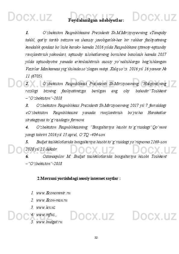 Foydalanilgan  adabiyotlar:
1. O’zbеkistоn   Rеspublikasini   Prеzidеnti   Sh.M.Mirziyoyevning   « Tanqidiy
tahlil,   qat’iy   tartib   intizom   va   shaxsiy   javobgarlik-har   bir   rahbar   faoliyatining
kundalik qoidasi bo’lishi kerak »   hamda   2016 yilda Rеspublikani ijtimоiy-iqtisоdiy
rivоjlantirish   yakunlari,   iqtisоdiy   islоhatlarning   bоrishini   baxоlash   hamda   2017
yilda   iqtisоdiyotni   yanada   erkinlashtirish   asоsiy   yo’nalishlarga   bag’ishlangan
Vazirlar Maxkamasi yig’ilishida so’zlagan nutqi.  Xalq so’zi. 2016 yil 16 yanvar №
11 (6705).
2. O’zbekiston   Respublikasi   Prezidenti   Sh.Mirziyoevning   “Halqimizning
roziligi   bizning   faoliyatimizga   berilgan   eng   oliy   bahodir”Toshkent
–“O’zbekiston”-2018
3. O’zbekiston Respublikasi  Prezidenti Sh.Mirziyoevning 2017 yil 7 fevraldagi
«O’zbekiston   Respublikasini   yanada   rivojlantirish   bo’yicha   Harakatlar
strategiyasi to’g’risidagi» farmoni.
4. O’zbekiston   Respublikasining   “Buxgalteriya   hisobi   to’g’risidagi”Qo’nuni
yangi tahriri 2016 yil 13 aprel, O’TQ -404-son
5. Budjet tashkilotlarida buxgalteriya hisobi to’g’risidagi yo’riqnoma 2169-son
2010 yil 21 dekabr
6. Ostanaqulov   M.   Budjet   tashkilotlarida   buxgalteriya   hisobi   Toshkent
–“O’zbekiston”-2018
    2.Mavzuni yortishdagi asosiy internet saytlar :
1. www. Econommir .ru 
2. www.Econ-msu.ru 
3. www.lex.uz 
4. www.mf.uz., 
5. www.budget.ru
32 